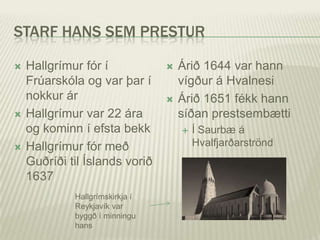 STARF HANS SEM PRESTUR

   Hallgrímur fór í                Árið 1644 var hann
    Frúarskóla og var þar í          vígður á Hvalnesi
    nokkur ár                       Árið 1651 fékk hann
   Hallgrímur var 22 ára            síðan prestsembætti
    og kominn í efsta bekk              Í Saurbæ á
   Hallgrímur fór með                   Hvalfjarðarströnd
    Guðríði til Íslands vorið
    1637
             Hallgrímskirkja í
             Reykjavík var
             byggð í minningu
             hans
 
