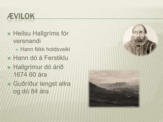 ÆVILOK

   Heilsu Hallgríms fór
    versnandi
       Hann fékk holdsveiki
   Hann dó á Ferstiklu
   Hallgrímur dó árið
    1674 60 ára
   Guðríður lengst allra
    og dó 84 ára
 