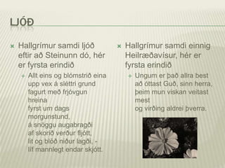 LJÓÐ

   Hallgrímur samdi ljóð                Hallgrímur samdi einnig
    eftir að Steinunn dó, hér             Heilræðavísur, hér er
    er fyrsta erindið                     fyrsta erindið
       Allt eins og blómstrið eina          Ungum er það allra best
        upp vex á sléttri grund               að óttast Guð, sinn herra,
        fagurt með frjóvgun                   þeim mun viskan veitast
        hreina                                mest
        fyrst um dags                         og virðing aldrei þverra.
        morgunstund,
        á snöggu augabragði
        af skorið verður fljótt,
        lit og blöð niður lagði, -
        líf mannlegt endar skjótt.
 