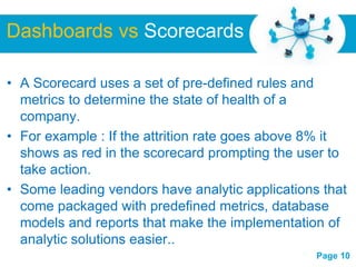 Dashboards vs Scorecards

• A Scorecard uses a set of pre-defined rules and
  metrics to determine the state of health of a
  company.
• For example : If the attrition rate goes above 8% it
  shows as red in the scorecard prompting the user to
  take action.
• Some leading vendors have analytic applications that
  come packaged with predefined metrics, database
  models and reports that make the implementation of
  analytic solutions easier..
                    Free Powerpoint Templates
                                                 Page 10
 