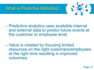 What is Predictive Modeling?



– Predictive analytics uses available internal
  and external data to predict future events at
  the customer or employee level.

– Value is created by focusing limited
  resources on the right customers/employees
  at the right time resulting in improved
  outcomes.
                Free Powerpoint Templates
                                            Page 17
 