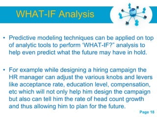 WHAT-IF Analysis

• Predictive modeling techniques can be applied on top
  of analytic tools to perform „WHAT-IF?” analysis to
  help even predict what the future may have in hold.

• For example while designing a hiring campaign the
  HR manager can adjust the various knobs and levers
  like acceptance rate, education level, compensation,
  etc which will not only help him design the campaign
  but also can tell him the rate of head count growth
  and thus allowing him Powerpoint Templates future.
                      Free
                           to plan for the
                                                 Page 18
 