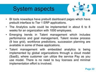 System aspects
• BI tools nowadays have prebuilt dashboard pages which have
  prebuilt interface to Tier 1 ERP applications.
• The Analytics suite could be implemented in about 6 to 8
  weeks for an organization with 1000 employees.
• Emerging trends in Talent management which includes
  performance and goal management, Talent review process
  (9 box grid), workforce predictions, succession planning are
  available in some of these applications.
• Talent management with embedded analytics is being
  implemented by global organizations through a cloud model
  (SaaS), where customer can utilize the service Pay as you
  use model. There is no need to buy licenses and minimal
  implementation effort is involved.
                      Free Powerpoint Templates
                                                          Page 22
 