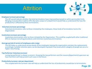 Attrition
Employee turnover percentage
   This KPI would indicate whether the total terminations have improved/worsened or within permissible limits.
   Merging it would other tradition KPIs like Sales output of a department would help us understand the how the
   productivity is affected by these terminations.

Voluntary turnover percentage
    Voluntary terminations refer to those initiated by the employees, these kinds of terminations harms the
    Organization.

Involuntary turnover percentage
    Involuntary terminations refer to those initiated by the Organization. This could be coupled with other traditional
    KPIs to improve recruiting procedures and minimize involuntary terminations.

Average period of service of employees who resign
    This KPI helps us understand service bands of the employees leaving the organization and plan the replacements
    accordingly. Suitable retention plans can be developed improved if we know which category of people we are at a
    higher risk of losing.

Top Performer Voluntary turnover
    Losing top performer is always a concern. Knowing the top performers and the reasons/department/supervisor we
    have lost them will help prevent such cases in the future.

Productivity turnover rate per department
    This coupled with the turnover rate will help us understand the loss of productivity caused due to terminations.
                                             Free Powerpoint Templates
                                                                                                              Page 39
 