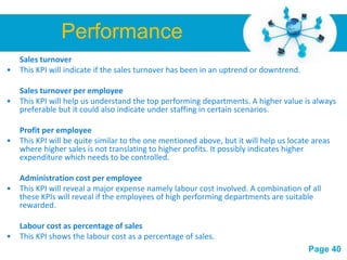 Performance
    Sales turnover
•   This KPI will indicate if the sales turnover has been in an uptrend or downtrend.

    Sales turnover per employee
•   This KPI will help us understand the top performing departments. A higher value is always
    preferable but it could also indicate under staffing in certain scenarios.

    Profit per employee
•   This KPI will be quite similar to the one mentioned above, but it will help us locate areas
    where higher sales is not translating to higher profits. It possibly indicates higher
    expenditure which needs to be controlled.

    Administration cost per employee
•   This KPI will reveal a major expense namely labour cost involved. A combination of all
    these KPIs will reveal if the employees of high performing departments are suitable
    rewarded.

    Labour cost as percentage of sales
•   This KPI shows the labour cost as a percentage of sales.
                                    Free Powerpoint Templates
                                                                                        Page 40
 