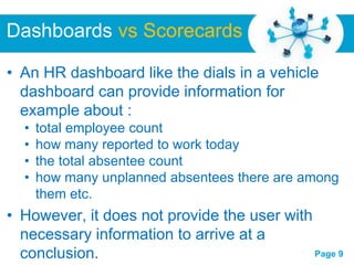 Dashboards vs Scorecards

• An HR dashboard like the dials in a vehicle
  dashboard can provide information for
  example about :
  •   total employee count
  •   how many reported to work today
  •   the total absentee count
  •   how many unplanned absentees there are among
      them etc.
• However, it does not provide the user with
  necessary information to arrive at a
                  Free Powerpoint Templates
  conclusion.                                Page 9
 