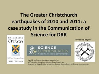 The Greater Christchurch
 earthquakes of 2010 and 2011: a
case study in the Communication of
          Science for DRR
                                                                             Vivienne Bryner




        Travel & Conference attendance supported by:
        NZ Federation of Graduate Women, Otago branch; and
        University of Otago Division of Sciences, Geology Dept & Centre for Science Communication
 
