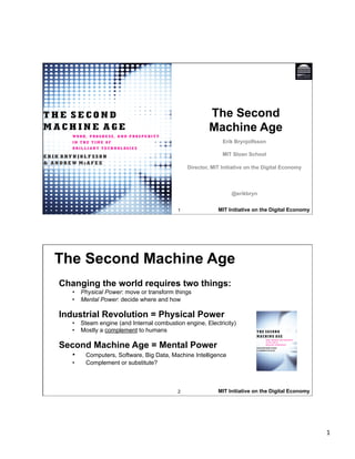 1 
The Second 
Machine Age 
Erik Brynjolfsson 
MIT Sloan School 
Director, MIT Initiative on the Digital Economy 
@erikbryn 
1 MIT Initiative on the Digital Economy 
The Second Machine Age 
Changing the world requires two things: 
• Physical Power: move or transform things 
• Mental Power: decide where and how 
Industrial Revolution = Physical Power 
• Steam engine (and Internal combustion engine, Electricity) 
• Mostly a complement to humans 
Second Machine Age = Mental Power 
• Computers, Software, Big Data, Machine Intelligence 
• Complement or substitute? 
2 
MIT Initiative on the Digital Economy 
 
