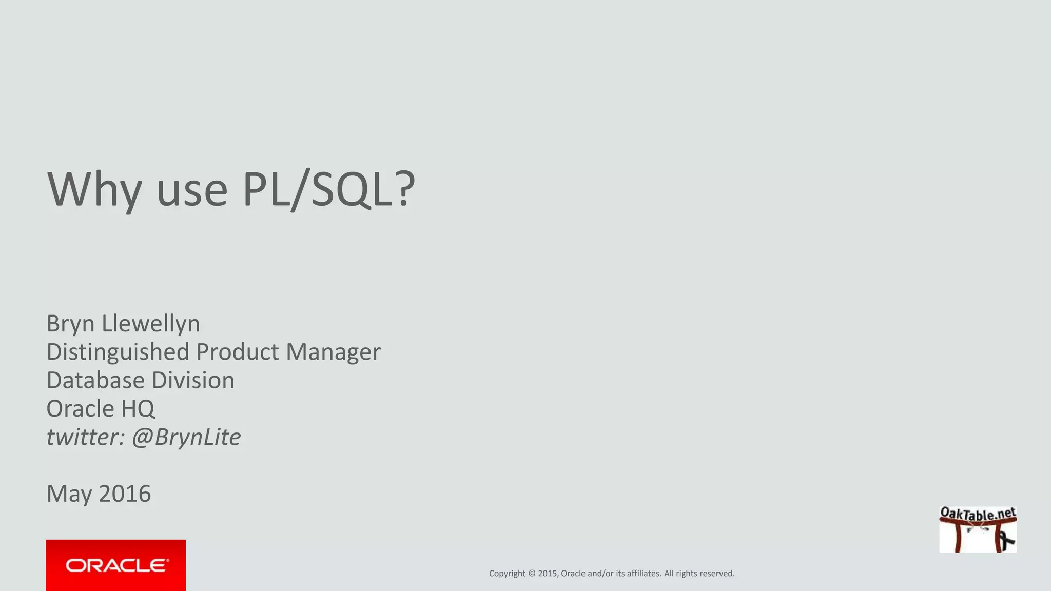 Copyright © 2015, Oracle and/or its affiliates. All rights reserved.
Why use PL/SQL?
Bryn Llewellyn
Distinguished Product Manager
Database Division
Oracle HQ
twitter: @BrynLite
May 2016