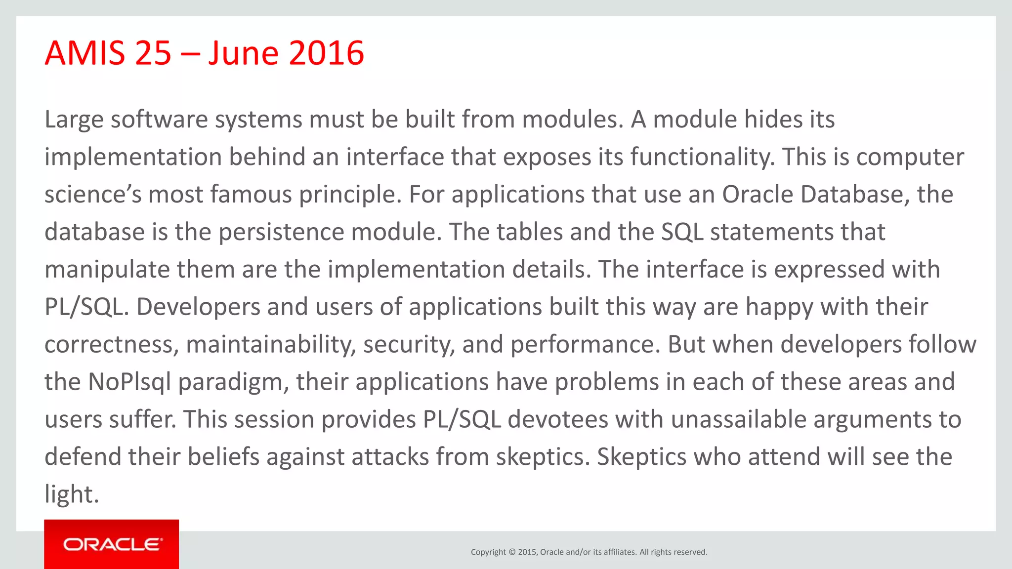 Copyright © 2015, Oracle and/or its affiliates. All rights reserved.
AMIS 25 – June 2016
Large software systems must be built from modules. A module hides its
implementation behind an interface that exposes its functionality. This is computer
science’s most famous principle. For applications that use an Oracle Database, the
database is the persistence module. The tables and the SQL statements that
manipulate them are the implementation details. The interface is expressed with
PL/SQL. Developers and users of applications built this way are happy with their
correctness, maintainability, security, and performance. But when developers follow
the NoPlsql paradigm, their applications have problems in each of these areas and
users suffer. This session provides PL/SQL devotees with unassailable arguments to
defend their beliefs against attacks from skeptics. Skeptics who attend will see the
light.