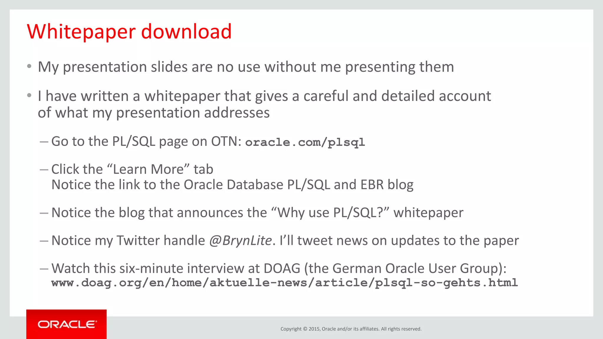 Copyright © 2015, Oracle and/or its affiliates. All rights reserved.
Whitepaper download
• My presentation slides are no use without me presenting them
• I have written a whitepaper that gives a careful and detailed account
of what my presentation addresses
– Go to the PL/SQL page on OTN: oracle.com/plsql
– Click the “Learn More” tab
Notice the link to the Oracle Database PL/SQL and EBR blog
– Notice the blog that announces the “Why use PL/SQL?” whitepaper
– Notice my Twitter handle @BrynLite. I’ll tweet news on updates to the paper
– Watch this six-minute interview at DOAG (the German Oracle User Group):
www.doag.org/en/home/aktuelle-news/article/plsql-so-gehts.html