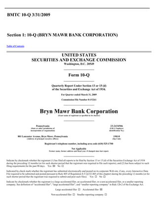 BMTC 10-Q 3/31/2009



Section 1: 10-Q (BRYN MAWR BANK CORPORATION)

Table of Contents


                                      UNITED STATES
                          SECURITIES AND EXCHANGE COMMISSION
                                                                     Washington, D.C. 20549


                                                                           Form 10-Q

                                                    Quarterly Report Under Section 13 or 15 (d)
                                                    of the Securities and Exchange Act of 1934.
                                                                 For Quarter ended March 31, 2009

                                                                  Commission File Number 0-15261




                                     Bryn Mawr Bank Corporation
                                                              (Exact name of registrant as specified in its charter)




                                Pennsylvania                                                                                   23-2434506
                          (State or other jurisdiction of                                                                      (I.R.S. Employer
                         incorporation or organization)                                                                       identification No.)


            801 Lancaster Avenue, Bryn Mawr, Pennsylvania                                                                          19010
                     (Address of principal executive offices)                                                                     (Zip Code)

                                           Registrant’s telephone number, including area code (610) 525-1700

                                                                               Not Applicable
                                                 Former name, former address and fiscal year, if changed since last report.




Indicate by checkmark whether the registrant (1) has filed all reports to be filed by Section 13 or 15 (d) of the Securities Exchange Act of 1934
during the preceding 12 months (or for such shorter period that the registrant was required to file such reports), and (2) has been subject to such
filing requirements for the past 90 days. Yes x No ¨

Indicated by check mark whether the registrant has submitted electronically and posted on its corporate Web site, if any, every Interactive Data
File required to be submitted and posted pursuant to Rule 405 of Regulation S-T (§232.405 of this chapter) during the preceding 12 months (or for
such shorter period that the registrant was required to submit and post such files). Yes ¨ No ¨

Indicate by checkmark whether the registrant is a large accelerated filer, an accelerated filer, or a non-accelerated filer, or a smaller reporting
company. See definition of “accelerated filer”, “large accelerated filer”, and “smaller reporting company” in Rule 12b-2 of the Exchange Act.

                                                            Large accelerated filer ¨ Accelerated filer x

                                                    Non-accelerated filer ¨ Smaller reporting company ¨
 