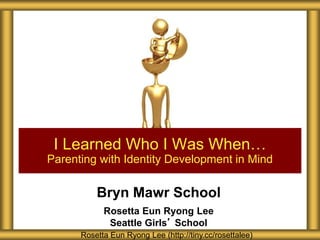Bryn Mawr School
Rosetta Eun Ryong Lee
Seattle Girls’ School
I Learned Who I Was When…
Parenting with Identity Development in Mind
Rosetta Eun Ryong Lee (http://tiny.cc/rosettalee)
 