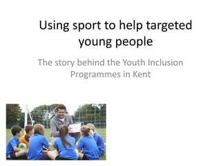 Using sport to help targeted
young people
The story behind the Youth Inclusion
Programmes in Kent
 