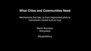 What Cities and Communities Need
Mechanisms that take us from fragmented pilots to
mainstream market built on trust
Martin Brynskov
@brynskov
#ScaleWithUs
 