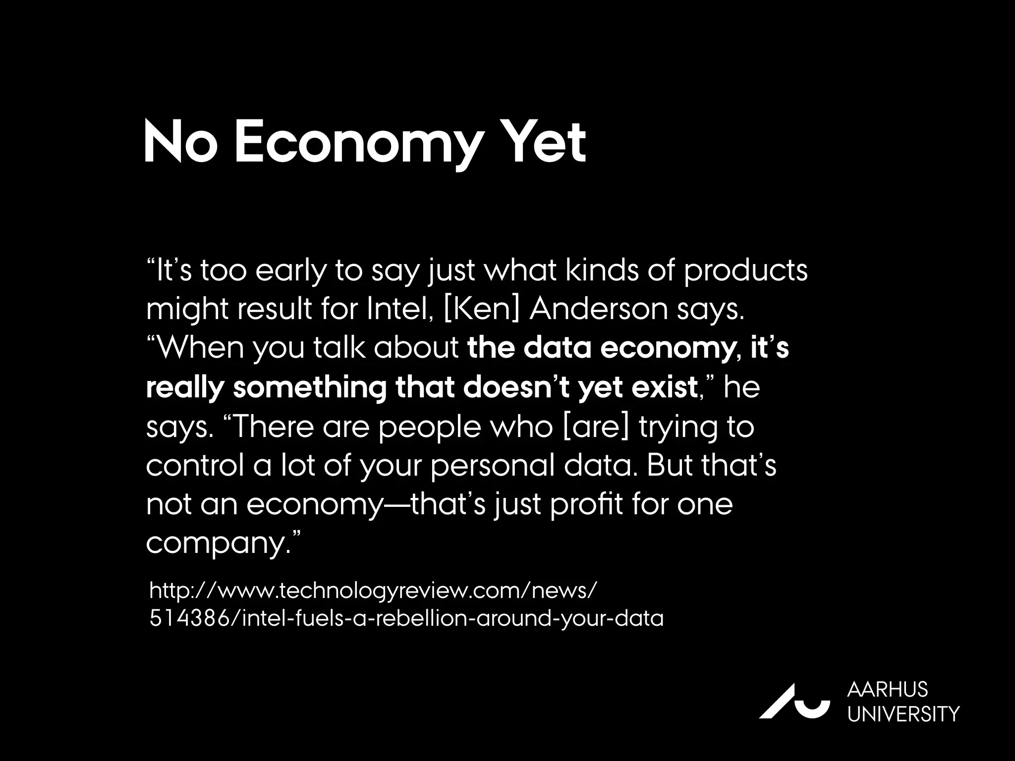 No Economy Yet
“It’s too early to say just what kinds of products
might result for Intel, [Ken] Anderson says.
“When you talk about the data economy, it’s
really something that doesn’t yet exist,” he
says. “There are people who [are] trying to
control a lot of your personal data. But that’s
not an economy—that’s just proﬁt for one
company.”
AU
AARHUS
UNIVERSITY
http://www.technologyreview.com/news/
514386/intel-fuels-a-rebellion-around-your-data
 