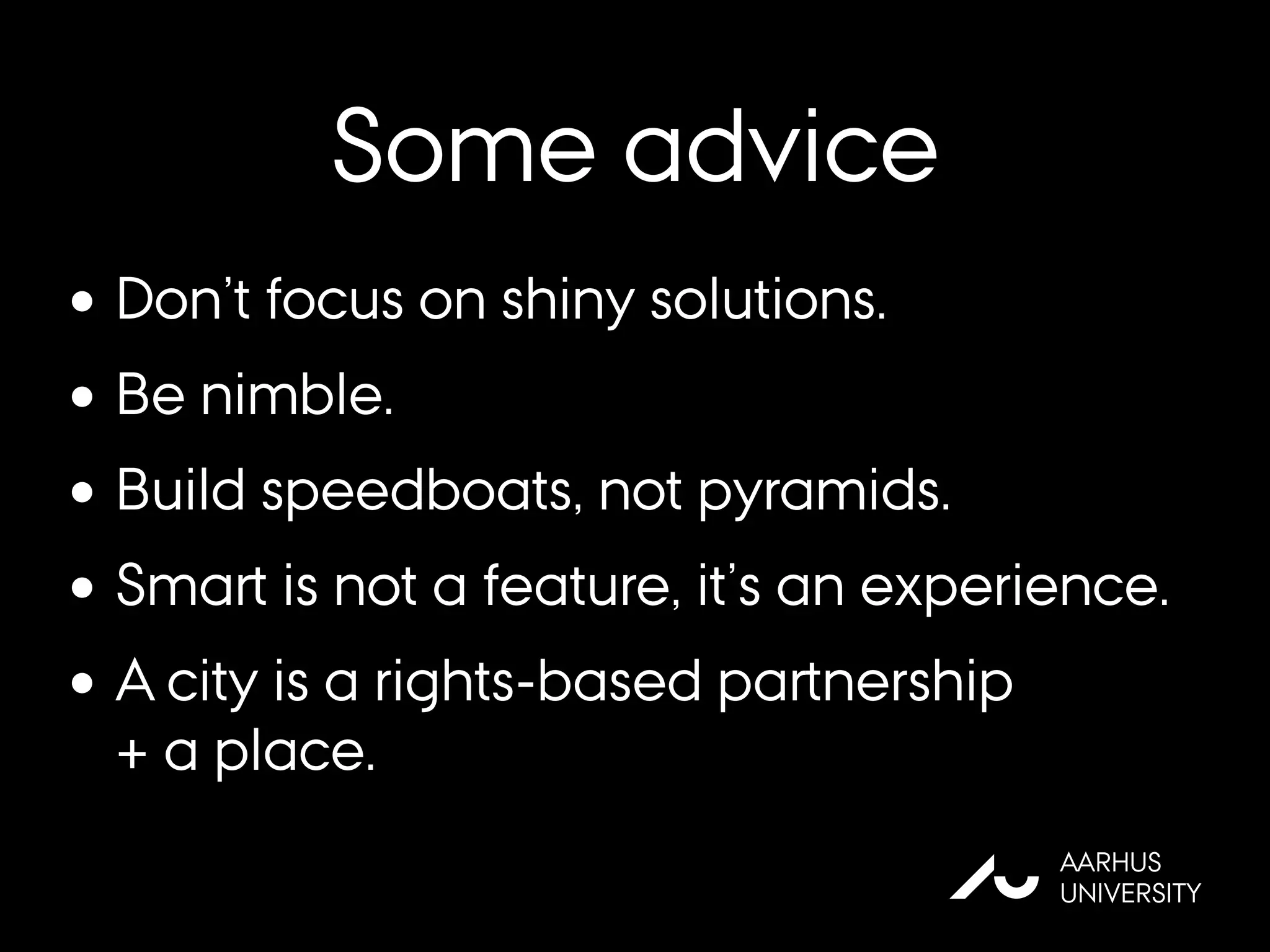 Some advice
AU
AARHUS
UNIVERSITY
•Don’t focus on shiny solutions.
•Be nimble.
•Build speedboats, not pyramids.
•Smart is not a feature, it’s an experience.
•A city is a rights-based partnership
+ a place.
 