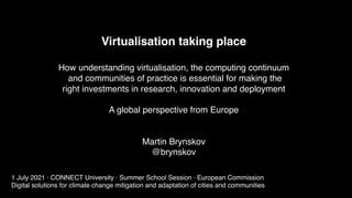 Virtualisation taking place
How understanding virtualisation, the computing continuum
and communities of practice is essential for making the
right investments in research, innovation and deployment
A global perspective from Europe
Martin Brynskov
@brynskov
1 July 2021 · CONNECT University · Summer School Session · European Commission
Digital solutions for climate change mitigation and adaptation of cities and communities
 