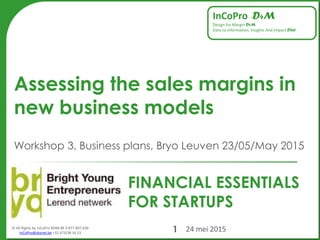 © All Rights by InCoPro BVBA BE 0 877.807.636
InCoPro@skynet.be +32 473/38 16 13
InCoPro –D4M
Design for Margin D4M
Data to Information, Insights And Impact D2iii
FINANCIAL ESSENTIALS
FOR STARTUPS
Assessing the sales margins in
new business models
Workshop 3, Business plans, Bryo Leuven 23/05/May 2015
24 mei 20151
 