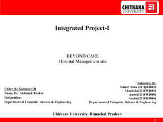 1
Integrated Project-I
BEYOND CARE
Hospital Management site
Supervisor
Under the Guidance Of
Name: Dr. Abhishek Thakur
Designation:
Department of Computer Science & Engineering
Chitkara University, Himachal Pradesh
Submitted By
Name: Annu (2111p81042)
Akanksha(2111981015)
Anmol(2111981040)
Anshul(2111981046)
Department of Computer Science & Engineering
 