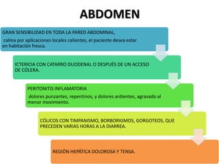 ABDOMEN
GRAN SENSIBILIDAD EN TODA LA PARED ABDOMINAL,
calma por aplicaciones locales calientes, el paciente desea estar
en habitación fresca.
ICTERICIA CON CATARRO DUODENAL O DESPUÉS DE UN ACCESO
DE CÓLERA.
PERITONITIS INFLAMATORIA
dolores punzantes, repentinos, y dolores ardientes, agravado al
menor movimiento.
CÓLICOS CON TIMPANISMO, BORBORIGMOS, GORGOTEOS, QUE
PRECEDEN VARIAS HORAS A LA DIARREA.
REGIÓN HEPÁTICA DOLOROSA Y TENSA.
 