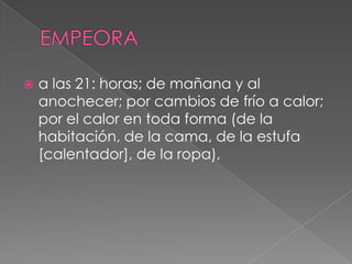EMPEORAa las 21: horas; de mañana y al anochecer; por cambios de frío a calor; por el calor en toda forma (de la habitación, de la cama, de la estufa [calentador], de la ropa),