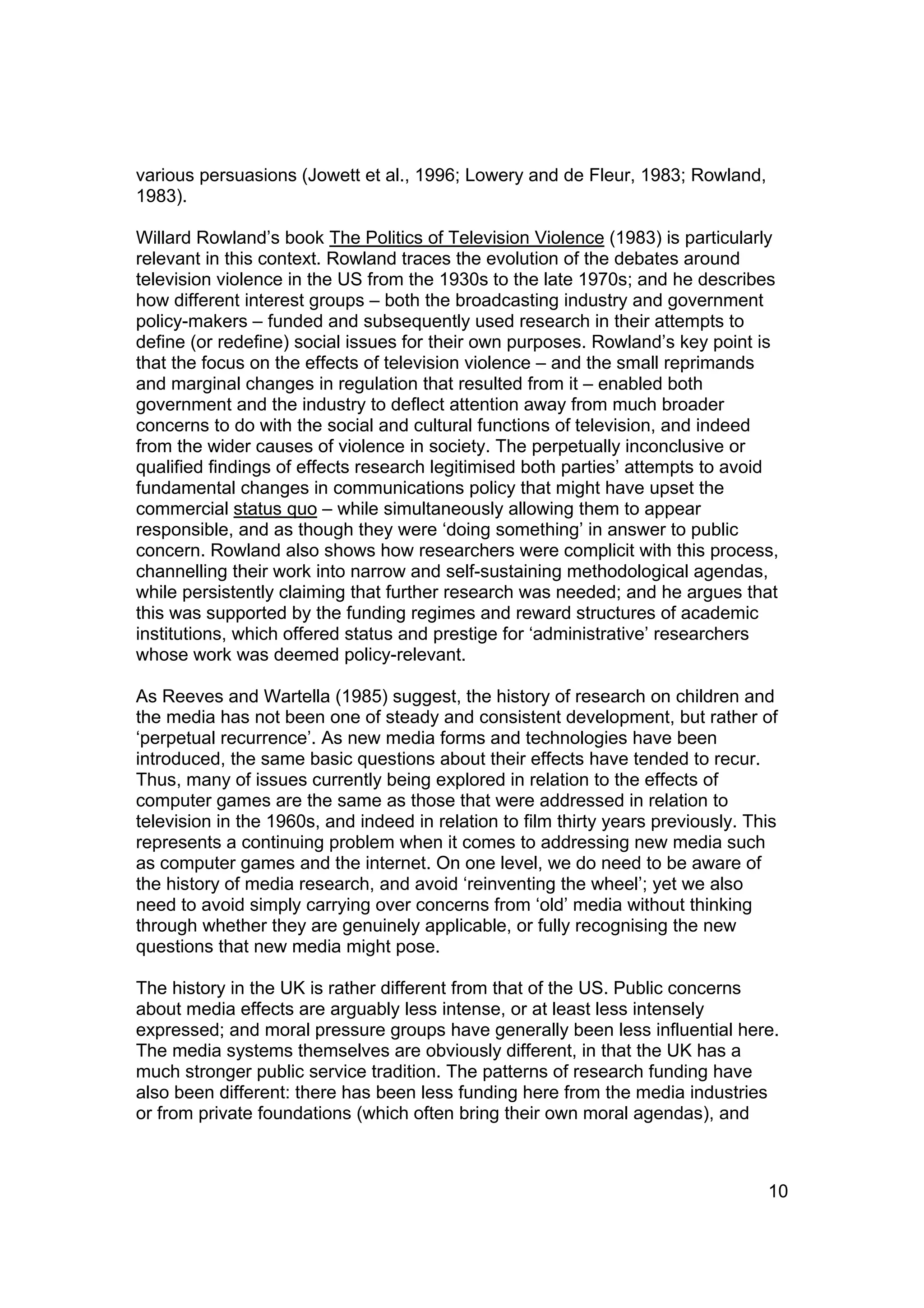 various persuasions (Jowett et al., 1996; Lowery and de Fleur, 1983; Rowland,
1983).

Willard Rowland’s book The Politics of Television Violence (1983) is particularly
relevant in this context. Rowland traces the evolution of the debates around
television violence in the US from the 1930s to the late 1970s; and he describes
how different interest groups – both the broadcasting industry and government
policy-makers – funded and subsequently used research in their attempts to
define (or redefine) social issues for their own purposes. Rowland’s key point is
that the focus on the effects of television violence – and the small reprimands
and marginal changes in regulation that resulted from it – enabled both
government and the industry to deflect attention away from much broader
concerns to do with the social and cultural functions of television, and indeed
from the wider causes of violence in society. The perpetually inconclusive or
qualified findings of effects research legitimised both parties’ attempts to avoid
fundamental changes in communications policy that might have upset the
commercial status quo – while simultaneously allowing them to appear
responsible, and as though they were ‘doing something’ in answer to public
concern. Rowland also shows how researchers were complicit with this process,
channelling their work into narrow and self-sustaining methodological agendas,
while persistently claiming that further research was needed; and he argues that
this was supported by the funding regimes and reward structures of academic
institutions, which offered status and prestige for ‘administrative’ researchers
whose work was deemed policy-relevant.

As Reeves and Wartella (1985) suggest, the history of research on children and
the media has not been one of steady and consistent development, but rather of
‘perpetual recurrence’. As new media forms and technologies have been
introduced, the same basic questions about their effects have tended to recur.
Thus, many of issues currently being explored in relation to the effects of
computer games are the same as those that were addressed in relation to
television in the 1960s, and indeed in relation to film thirty years previously. This
represents a continuing problem when it comes to addressing new media such
as computer games and the internet. On one level, we do need to be aware of
the history of media research, and avoid ‘reinventing the wheel’; yet we also
need to avoid simply carrying over concerns from ‘old’ media without thinking
through whether they are genuinely applicable, or fully recognising the new
questions that new media might pose.

The history in the UK is rather different from that of the US. Public concerns
about media effects are arguably less intense, or at least less intensely
expressed; and moral pressure groups have generally been less influential here.
The media systems themselves are obviously different, in that the UK has a
much stronger public service tradition. The patterns of research funding have
also been different: there has been less funding here from the media industries
or from private foundations (which often bring their own moral agendas), and



                                                                                   10
 