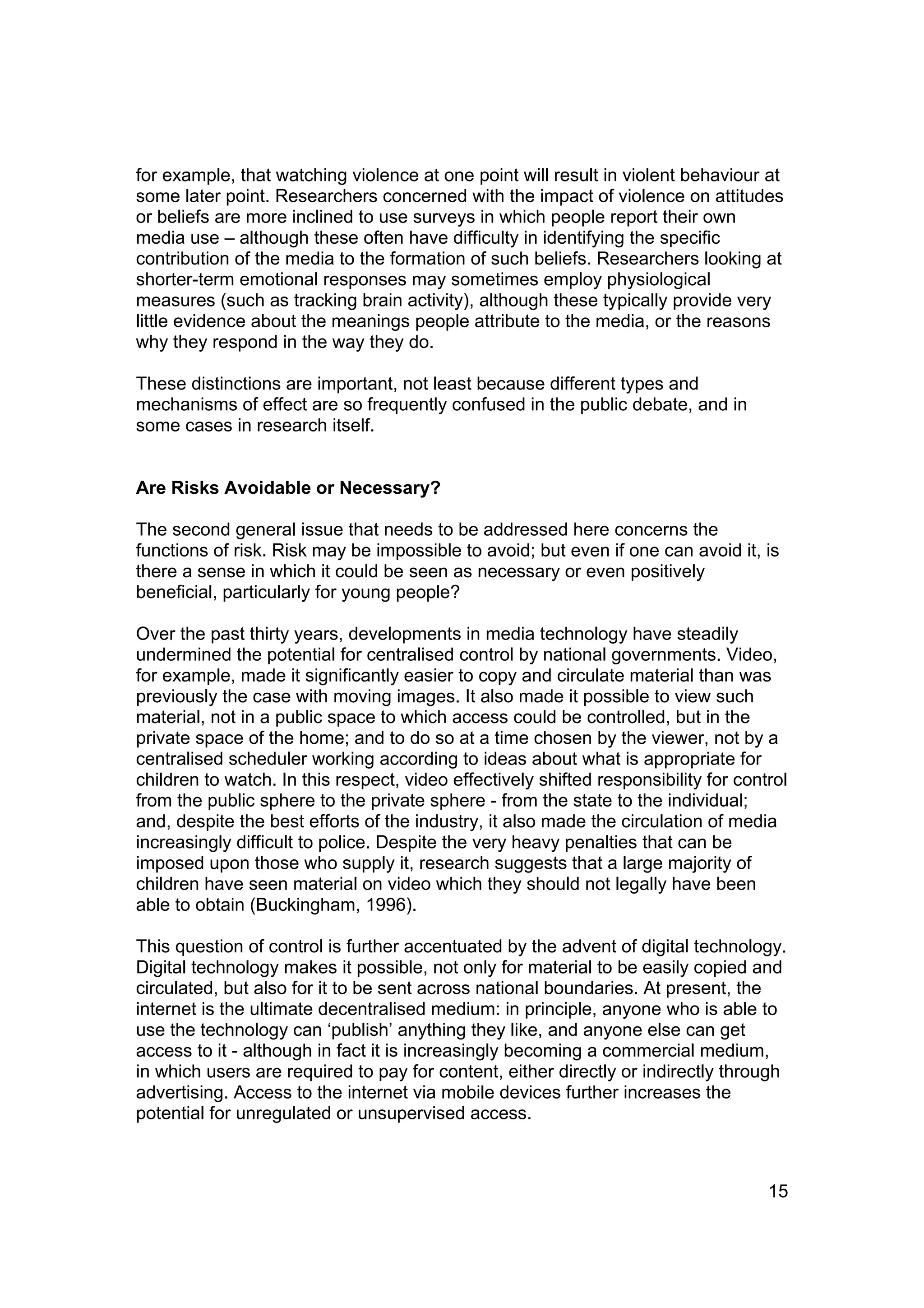 for example, that watching violence at one point will result in violent behaviour at
some later point. Researchers concerned with the impact of violence on attitudes
or beliefs are more inclined to use surveys in which people report their own
media use – although these often have difficulty in identifying the specific
contribution of the media to the formation of such beliefs. Researchers looking at
shorter-term emotional responses may sometimes employ physiological
measures (such as tracking brain activity), although these typically provide very
little evidence about the meanings people attribute to the media, or the reasons
why they respond in the way they do.

These distinctions are important, not least because different types and
mechanisms of effect are so frequently confused in the public debate, and in
some cases in research itself.


Are Risks Avoidable or Necessary?

The second general issue that needs to be addressed here concerns the
functions of risk. Risk may be impossible to avoid; but even if one can avoid it, is
there a sense in which it could be seen as necessary or even positively
beneficial, particularly for young people?

Over the past thirty years, developments in media technology have steadily
undermined the potential for centralised control by national governments. Video,
for example, made it significantly easier to copy and circulate material than was
previously the case with moving images. It also made it possible to view such
material, not in a public space to which access could be controlled, but in the
private space of the home; and to do so at a time chosen by the viewer, not by a
centralised scheduler working according to ideas about what is appropriate for
children to watch. In this respect, video effectively shifted responsibility for control
from the public sphere to the private sphere - from the state to the individual;
and, despite the best efforts of the industry, it also made the circulation of media
increasingly difficult to police. Despite the very heavy penalties that can be
imposed upon those who supply it, research suggests that a large majority of
children have seen material on video which they should not legally have been
able to obtain (Buckingham, 1996).

This question of control is further accentuated by the advent of digital technology.
Digital technology makes it possible, not only for material to be easily copied and
circulated, but also for it to be sent across national boundaries. At present, the
internet is the ultimate decentralised medium: in principle, anyone who is able to
use the technology can ‘publish’ anything they like, and anyone else can get
access to it - although in fact it is increasingly becoming a commercial medium,
in which users are required to pay for content, either directly or indirectly through
advertising. Access to the internet via mobile devices further increases the
potential for unregulated or unsupervised access.



                                                                                     15
 