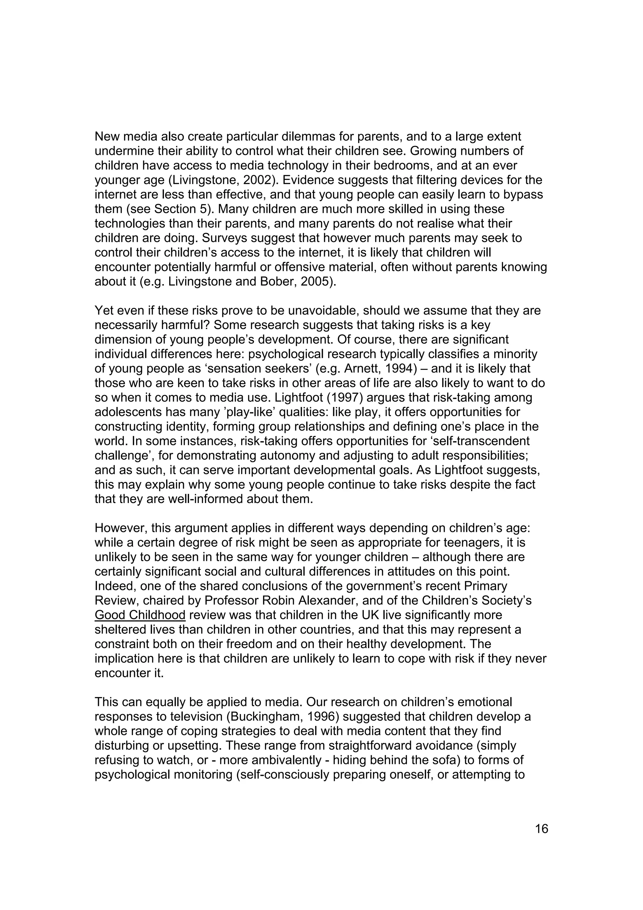 New media also create particular dilemmas for parents, and to a large extent
undermine their ability to control what their children see. Growing numbers of
children have access to media technology in their bedrooms, and at an ever
younger age (Livingstone, 2002). Evidence suggests that filtering devices for the
internet are less than effective, and that young people can easily learn to bypass
them (see Section 5). Many children are much more skilled in using these
technologies than their parents, and many parents do not realise what their
children are doing. Surveys suggest that however much parents may seek to
control their children’s access to the internet, it is likely that children will
encounter potentially harmful or offensive material, often without parents knowing
about it (e.g. Livingstone and Bober, 2005).

Yet even if these risks prove to be unavoidable, should we assume that they are
necessarily harmful? Some research suggests that taking risks is a key
dimension of young people’s development. Of course, there are significant
individual differences here: psychological research typically classifies a minority
of young people as ‘sensation seekers’ (e.g. Arnett, 1994) – and it is likely that
those who are keen to take risks in other areas of life are also likely to want to do
so when it comes to media use. Lightfoot (1997) argues that risk-taking among
adolescents has many ’play-like’ qualities: like play, it offers opportunities for
constructing identity, forming group relationships and defining one’s place in the
world. In some instances, risk-taking offers opportunities for ‘self-transcendent
challenge’, for demonstrating autonomy and adjusting to adult responsibilities;
and as such, it can serve important developmental goals. As Lightfoot suggests,
this may explain why some young people continue to take risks despite the fact
that they are well-informed about them.

However, this argument applies in different ways depending on children’s age:
while a certain degree of risk might be seen as appropriate for teenagers, it is
unlikely to be seen in the same way for younger children – although there are
certainly significant social and cultural differences in attitudes on this point.
Indeed, one of the shared conclusions of the government’s recent Primary
Review, chaired by Professor Robin Alexander, and of the Children’s Society’s
Good Childhood review was that children in the UK live significantly more
sheltered lives than children in other countries, and that this may represent a
constraint both on their freedom and on their healthy development. The
implication here is that children are unlikely to learn to cope with risk if they never
encounter it.

This can equally be applied to media. Our research on children’s emotional
responses to television (Buckingham, 1996) suggested that children develop a
whole range of coping strategies to deal with media content that they find
disturbing or upsetting. These range from straightforward avoidance (simply
refusing to watch, or - more ambivalently - hiding behind the sofa) to forms of
psychological monitoring (self-consciously preparing oneself, or attempting to



                                                                                    16
 