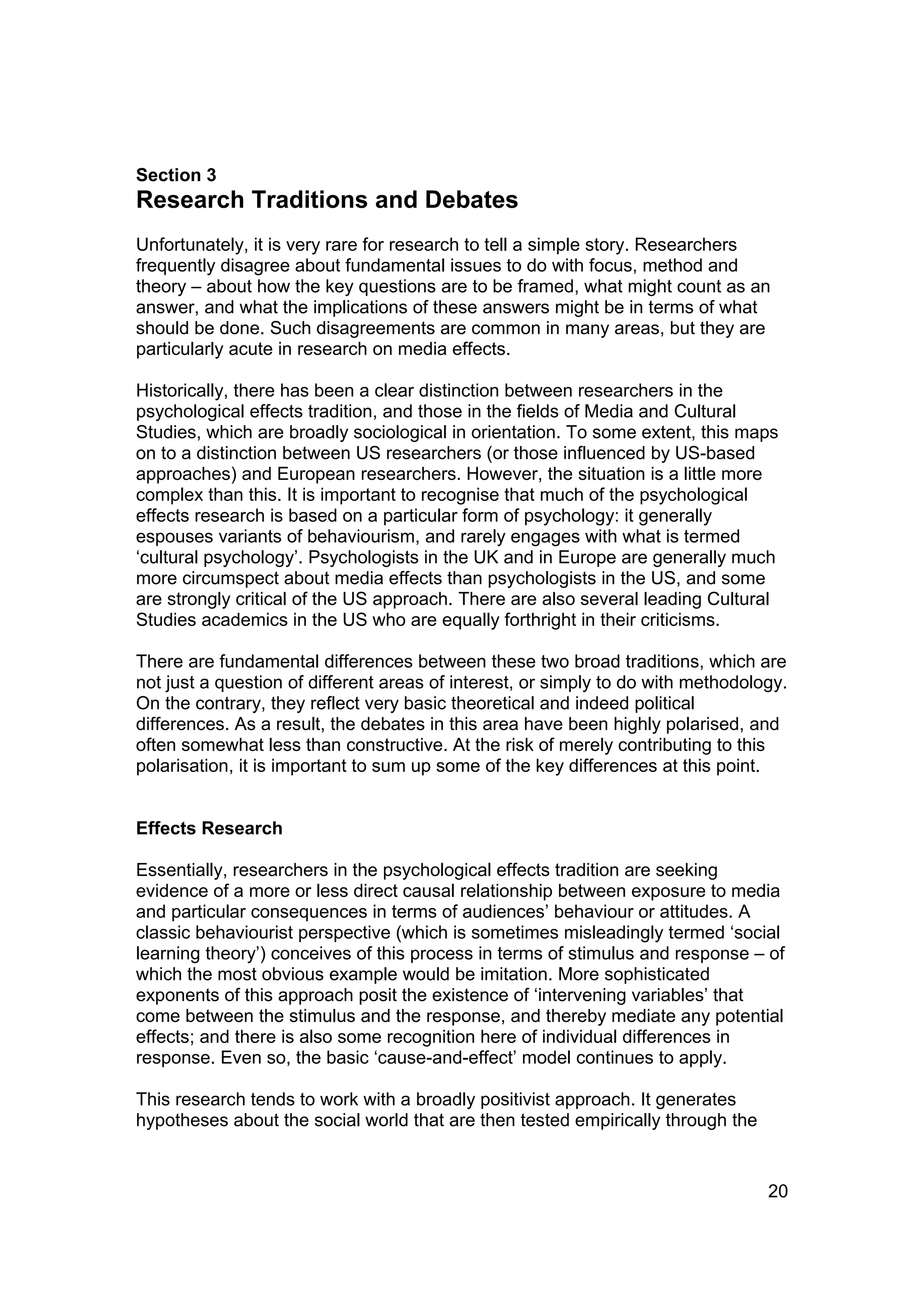 Section 3
Research Traditions and Debates
Unfortunately, it is very rare for research to tell a simple story. Researchers
frequently disagree about fundamental issues to do with focus, method and
theory – about how the key questions are to be framed, what might count as an
answer, and what the implications of these answers might be in terms of what
should be done. Such disagreements are common in many areas, but they are
particularly acute in research on media effects.

Historically, there has been a clear distinction between researchers in the
psychological effects tradition, and those in the fields of Media and Cultural
Studies, which are broadly sociological in orientation. To some extent, this maps
on to a distinction between US researchers (or those influenced by US-based
approaches) and European researchers. However, the situation is a little more
complex than this. It is important to recognise that much of the psychological
effects research is based on a particular form of psychology: it generally
espouses variants of behaviourism, and rarely engages with what is termed
‘cultural psychology’. Psychologists in the UK and in Europe are generally much
more circumspect about media effects than psychologists in the US, and some
are strongly critical of the US approach. There are also several leading Cultural
Studies academics in the US who are equally forthright in their criticisms.

There are fundamental differences between these two broad traditions, which are
not just a question of different areas of interest, or simply to do with methodology.
On the contrary, they reflect very basic theoretical and indeed political
differences. As a result, the debates in this area have been highly polarised, and
often somewhat less than constructive. At the risk of merely contributing to this
polarisation, it is important to sum up some of the key differences at this point.


Effects Research

Essentially, researchers in the psychological effects tradition are seeking
evidence of a more or less direct causal relationship between exposure to media
and particular consequences in terms of audiences’ behaviour or attitudes. A
classic behaviourist perspective (which is sometimes misleadingly termed ‘social
learning theory’) conceives of this process in terms of stimulus and response – of
which the most obvious example would be imitation. More sophisticated
exponents of this approach posit the existence of ‘intervening variables’ that
come between the stimulus and the response, and thereby mediate any potential
effects; and there is also some recognition here of individual differences in
response. Even so, the basic ‘cause-and-effect’ model continues to apply.

This research tends to work with a broadly positivist approach. It generates
hypotheses about the social world that are then tested empirically through the


                                                                                  20
 