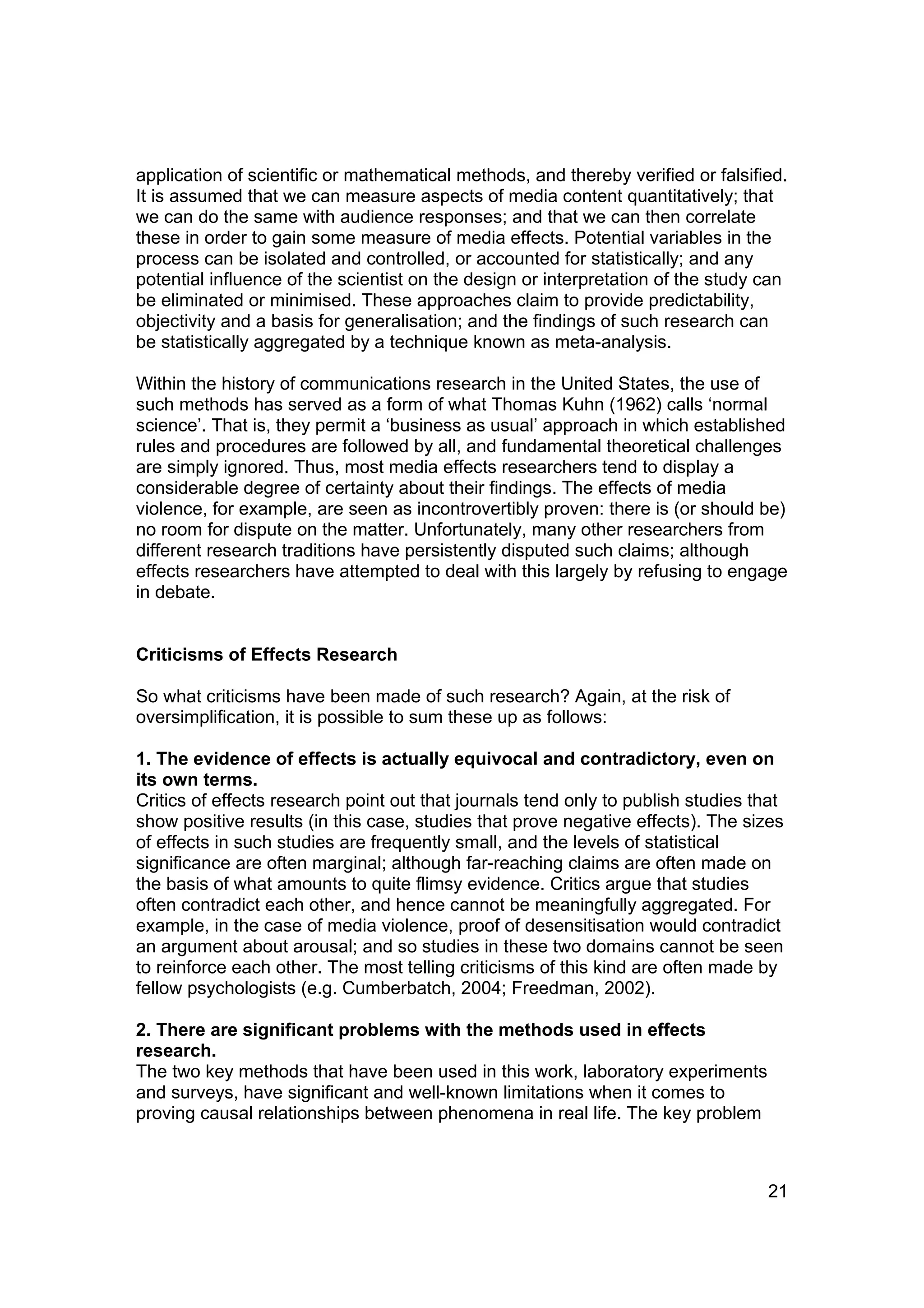 application of scientific or mathematical methods, and thereby verified or falsified.
It is assumed that we can measure aspects of media content quantitatively; that
we can do the same with audience responses; and that we can then correlate
these in order to gain some measure of media effects. Potential variables in the
process can be isolated and controlled, or accounted for statistically; and any
potential influence of the scientist on the design or interpretation of the study can
be eliminated or minimised. These approaches claim to provide predictability,
objectivity and a basis for generalisation; and the findings of such research can
be statistically aggregated by a technique known as meta-analysis.

Within the history of communications research in the United States, the use of
such methods has served as a form of what Thomas Kuhn (1962) calls ‘normal
science’. That is, they permit a ‘business as usual’ approach in which established
rules and procedures are followed by all, and fundamental theoretical challenges
are simply ignored. Thus, most media effects researchers tend to display a
considerable degree of certainty about their findings. The effects of media
violence, for example, are seen as incontrovertibly proven: there is (or should be)
no room for dispute on the matter. Unfortunately, many other researchers from
different research traditions have persistently disputed such claims; although
effects researchers have attempted to deal with this largely by refusing to engage
in debate.


Criticisms of Effects Research

So what criticisms have been made of such research? Again, at the risk of
oversimplification, it is possible to sum these up as follows:

1. The evidence of effects is actually equivocal and contradictory, even on
its own terms.
Critics of effects research point out that journals tend only to publish studies that
show positive results (in this case, studies that prove negative effects). The sizes
of effects in such studies are frequently small, and the levels of statistical
significance are often marginal; although far-reaching claims are often made on
the basis of what amounts to quite flimsy evidence. Critics argue that studies
often contradict each other, and hence cannot be meaningfully aggregated. For
example, in the case of media violence, proof of desensitisation would contradict
an argument about arousal; and so studies in these two domains cannot be seen
to reinforce each other. The most telling criticisms of this kind are often made by
fellow psychologists (e.g. Cumberbatch, 2004; Freedman, 2002).

2. There are significant problems with the methods used in effects
research.
The two key methods that have been used in this work, laboratory experiments
and surveys, have significant and well-known limitations when it comes to
proving causal relationships between phenomena in real life. The key problem



                                                                                  21
 