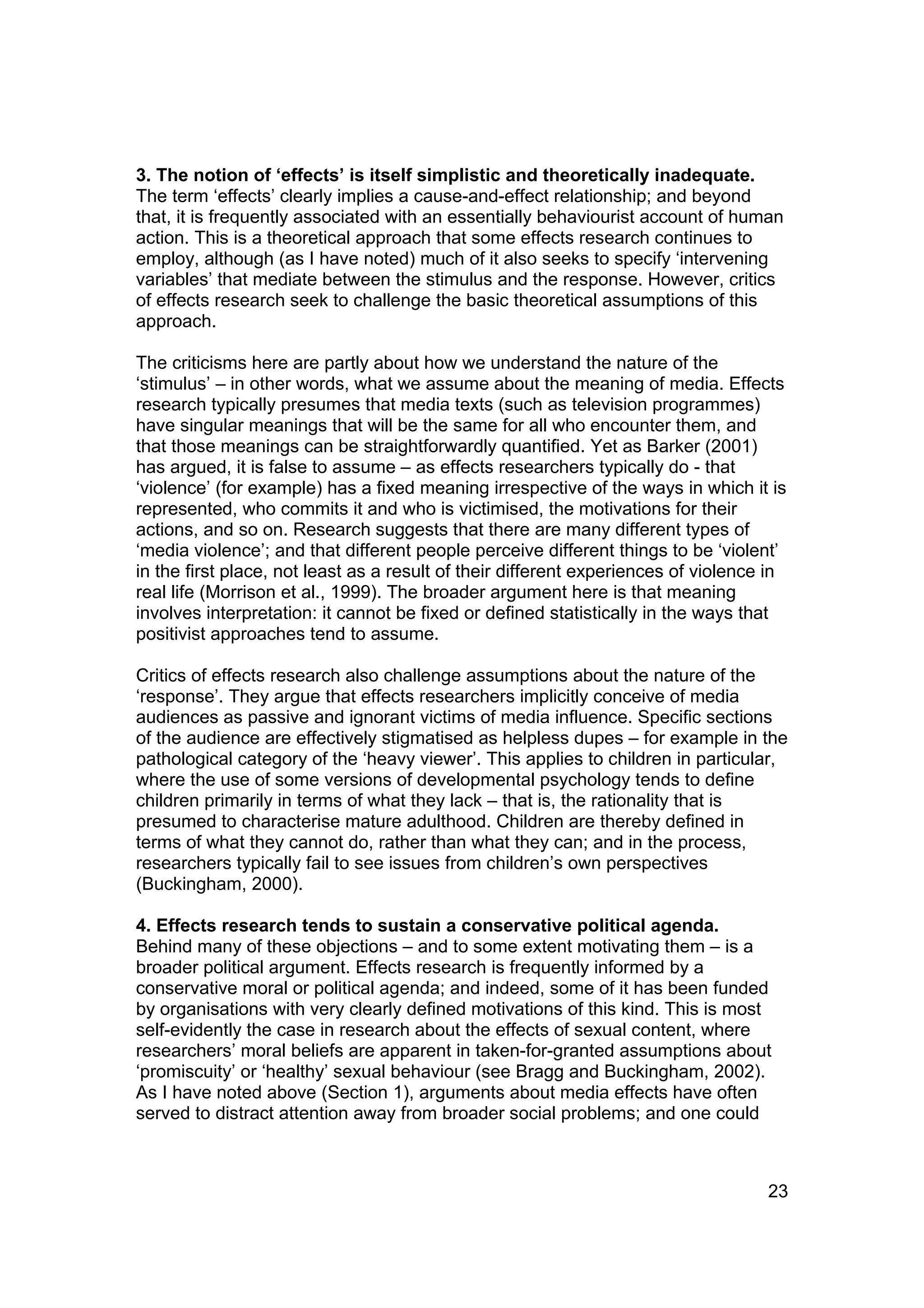3. The notion of ‘effects’ is itself simplistic and theoretically inadequate.
The term ‘effects’ clearly implies a cause-and-effect relationship; and beyond
that, it is frequently associated with an essentially behaviourist account of human
action. This is a theoretical approach that some effects research continues to
employ, although (as I have noted) much of it also seeks to specify ‘intervening
variables’ that mediate between the stimulus and the response. However, critics
of effects research seek to challenge the basic theoretical assumptions of this
approach.

The criticisms here are partly about how we understand the nature of the
‘stimulus’ – in other words, what we assume about the meaning of media. Effects
research typically presumes that media texts (such as television programmes)
have singular meanings that will be the same for all who encounter them, and
that those meanings can be straightforwardly quantified. Yet as Barker (2001)
has argued, it is false to assume – as effects researchers typically do - that
‘violence’ (for example) has a fixed meaning irrespective of the ways in which it is
represented, who commits it and who is victimised, the motivations for their
actions, and so on. Research suggests that there are many different types of
‘media violence’; and that different people perceive different things to be ‘violent’
in the first place, not least as a result of their different experiences of violence in
real life (Morrison et al., 1999). The broader argument here is that meaning
involves interpretation: it cannot be fixed or defined statistically in the ways that
positivist approaches tend to assume.

Critics of effects research also challenge assumptions about the nature of the
‘response’. They argue that effects researchers implicitly conceive of media
audiences as passive and ignorant victims of media influence. Specific sections
of the audience are effectively stigmatised as helpless dupes – for example in the
pathological category of the ‘heavy viewer’. This applies to children in particular,
where the use of some versions of developmental psychology tends to define
children primarily in terms of what they lack – that is, the rationality that is
presumed to characterise mature adulthood. Children are thereby defined in
terms of what they cannot do, rather than what they can; and in the process,
researchers typically fail to see issues from children’s own perspectives
(Buckingham, 2000).

4. Effects research tends to sustain a conservative political agenda.
Behind many of these objections – and to some extent motivating them – is a
broader political argument. Effects research is frequently informed by a
conservative moral or political agenda; and indeed, some of it has been funded
by organisations with very clearly defined motivations of this kind. This is most
self-evidently the case in research about the effects of sexual content, where
researchers’ moral beliefs are apparent in taken-for-granted assumptions about
‘promiscuity’ or ‘healthy’ sexual behaviour (see Bragg and Buckingham, 2002).
As I have noted above (Section 1), arguments about media effects have often
served to distract attention away from broader social problems; and one could



                                                                                    23
 
