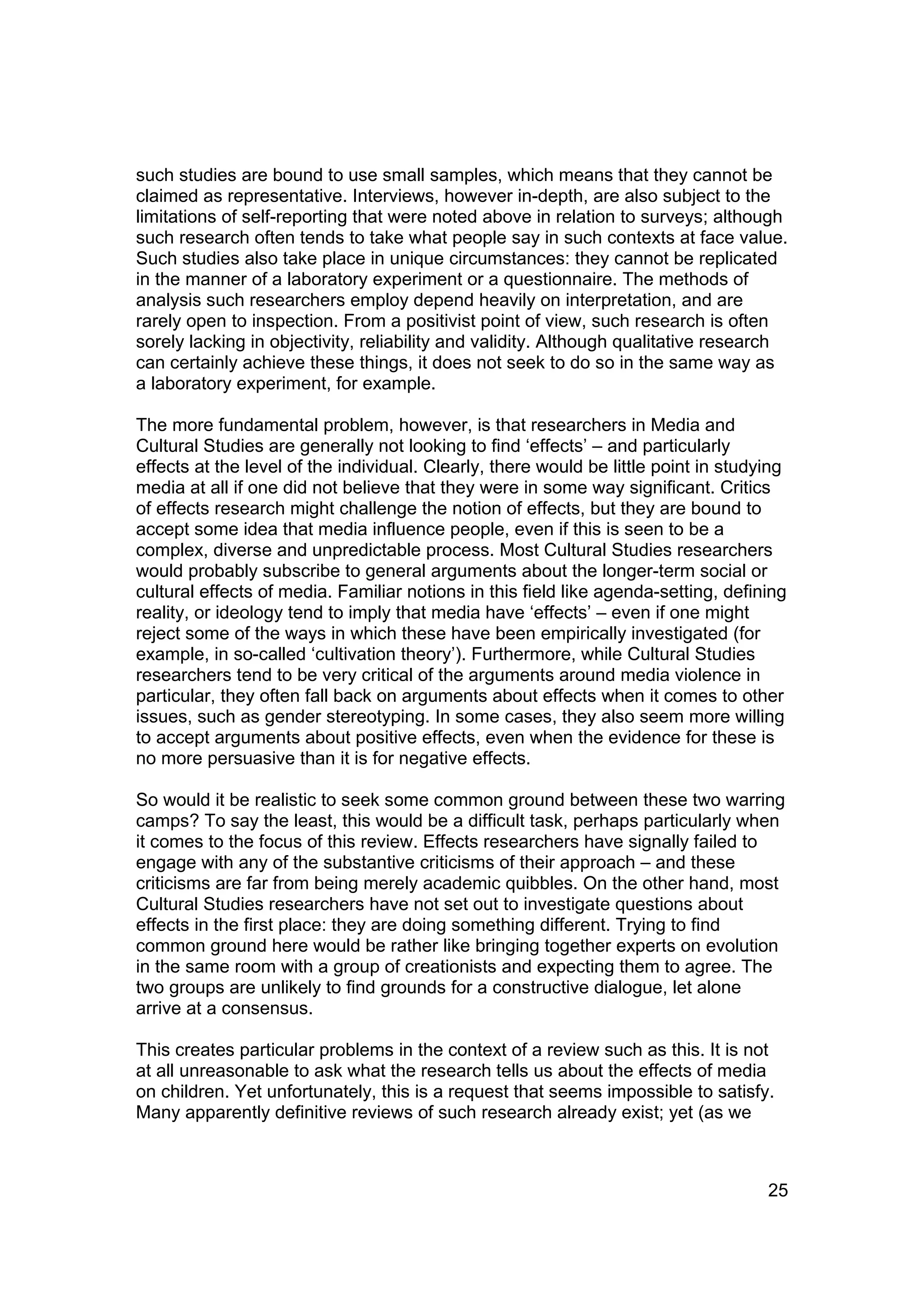 such studies are bound to use small samples, which means that they cannot be
claimed as representative. Interviews, however in-depth, are also subject to the
limitations of self-reporting that were noted above in relation to surveys; although
such research often tends to take what people say in such contexts at face value.
Such studies also take place in unique circumstances: they cannot be replicated
in the manner of a laboratory experiment or a questionnaire. The methods of
analysis such researchers employ depend heavily on interpretation, and are
rarely open to inspection. From a positivist point of view, such research is often
sorely lacking in objectivity, reliability and validity. Although qualitative research
can certainly achieve these things, it does not seek to do so in the same way as
a laboratory experiment, for example.

The more fundamental problem, however, is that researchers in Media and
Cultural Studies are generally not looking to find ‘effects’ – and particularly
effects at the level of the individual. Clearly, there would be little point in studying
media at all if one did not believe that they were in some way significant. Critics
of effects research might challenge the notion of effects, but they are bound to
accept some idea that media influence people, even if this is seen to be a
complex, diverse and unpredictable process. Most Cultural Studies researchers
would probably subscribe to general arguments about the longer-term social or
cultural effects of media. Familiar notions in this field like agenda-setting, defining
reality, or ideology tend to imply that media have ‘effects’ – even if one might
reject some of the ways in which these have been empirically investigated (for
example, in so-called ‘cultivation theory’). Furthermore, while Cultural Studies
researchers tend to be very critical of the arguments around media violence in
particular, they often fall back on arguments about effects when it comes to other
issues, such as gender stereotyping. In some cases, they also seem more willing
to accept arguments about positive effects, even when the evidence for these is
no more persuasive than it is for negative effects.

So would it be realistic to seek some common ground between these two warring
camps? To say the least, this would be a difficult task, perhaps particularly when
it comes to the focus of this review. Effects researchers have signally failed to
engage with any of the substantive criticisms of their approach – and these
criticisms are far from being merely academic quibbles. On the other hand, most
Cultural Studies researchers have not set out to investigate questions about
effects in the first place: they are doing something different. Trying to find
common ground here would be rather like bringing together experts on evolution
in the same room with a group of creationists and expecting them to agree. The
two groups are unlikely to find grounds for a constructive dialogue, let alone
arrive at a consensus.

This creates particular problems in the context of a review such as this. It is not
at all unreasonable to ask what the research tells us about the effects of media
on children. Yet unfortunately, this is a request that seems impossible to satisfy.
Many apparently definitive reviews of such research already exist; yet (as we



                                                                                     25
 