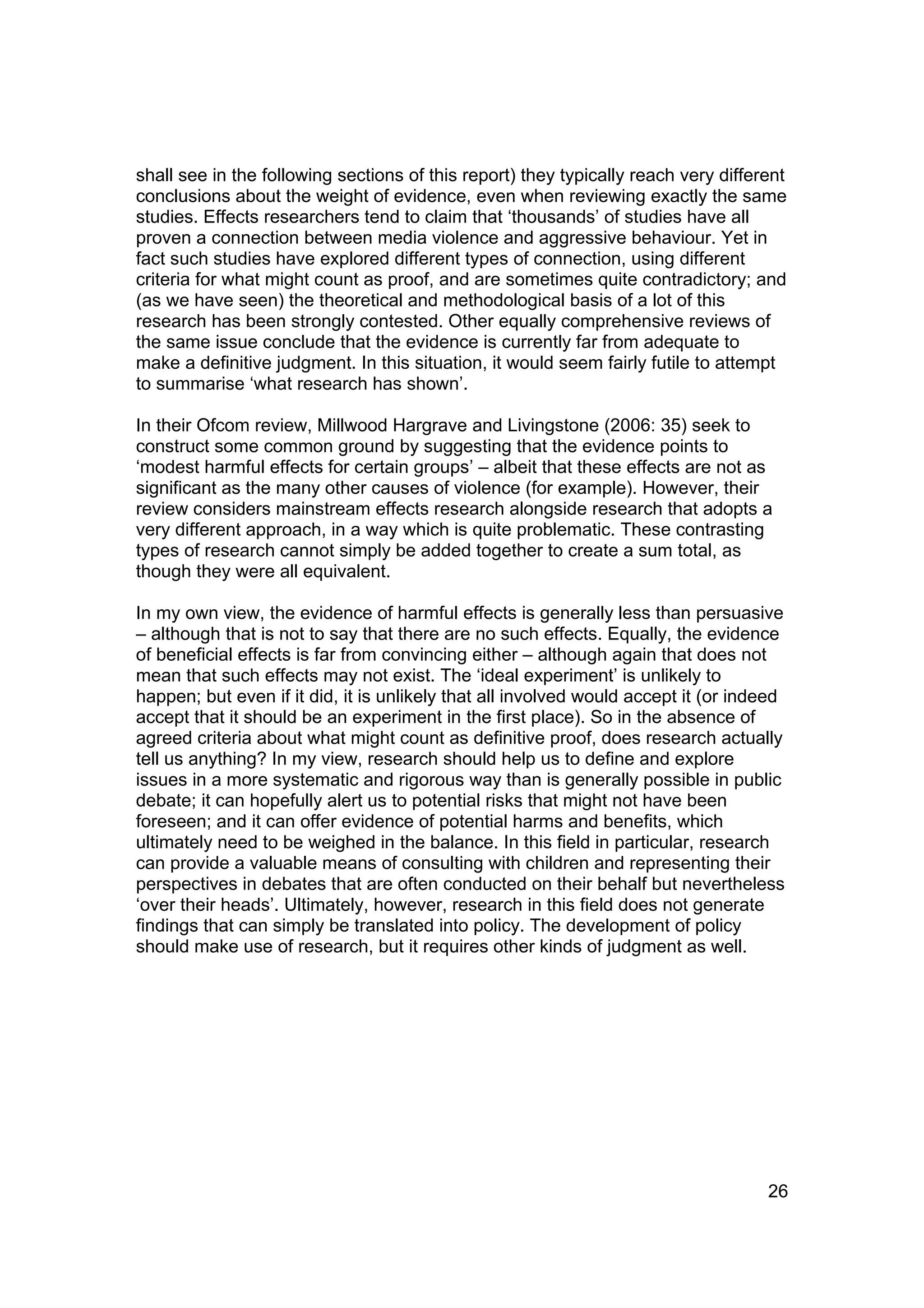 shall see in the following sections of this report) they typically reach very different
conclusions about the weight of evidence, even when reviewing exactly the same
studies. Effects researchers tend to claim that ‘thousands’ of studies have all
proven a connection between media violence and aggressive behaviour. Yet in
fact such studies have explored different types of connection, using different
criteria for what might count as proof, and are sometimes quite contradictory; and
(as we have seen) the theoretical and methodological basis of a lot of this
research has been strongly contested. Other equally comprehensive reviews of
the same issue conclude that the evidence is currently far from adequate to
make a definitive judgment. In this situation, it would seem fairly futile to attempt
to summarise ‘what research has shown’.

In their Ofcom review, Millwood Hargrave and Livingstone (2006: 35) seek to
construct some common ground by suggesting that the evidence points to
‘modest harmful effects for certain groups’ – albeit that these effects are not as
significant as the many other causes of violence (for example). However, their
review considers mainstream effects research alongside research that adopts a
very different approach, in a way which is quite problematic. These contrasting
types of research cannot simply be added together to create a sum total, as
though they were all equivalent.

In my own view, the evidence of harmful effects is generally less than persuasive
– although that is not to say that there are no such effects. Equally, the evidence
of beneficial effects is far from convincing either – although again that does not
mean that such effects may not exist. The ‘ideal experiment’ is unlikely to
happen; but even if it did, it is unlikely that all involved would accept it (or indeed
accept that it should be an experiment in the first place). So in the absence of
agreed criteria about what might count as definitive proof, does research actually
tell us anything? In my view, research should help us to define and explore
issues in a more systematic and rigorous way than is generally possible in public
debate; it can hopefully alert us to potential risks that might not have been
foreseen; and it can offer evidence of potential harms and benefits, which
ultimately need to be weighed in the balance. In this field in particular, research
can provide a valuable means of consulting with children and representing their
perspectives in debates that are often conducted on their behalf but nevertheless
‘over their heads’. Ultimately, however, research in this field does not generate
findings that can simply be translated into policy. The development of policy
should make use of research, but it requires other kinds of judgment as well.




                                                                                    26
 
