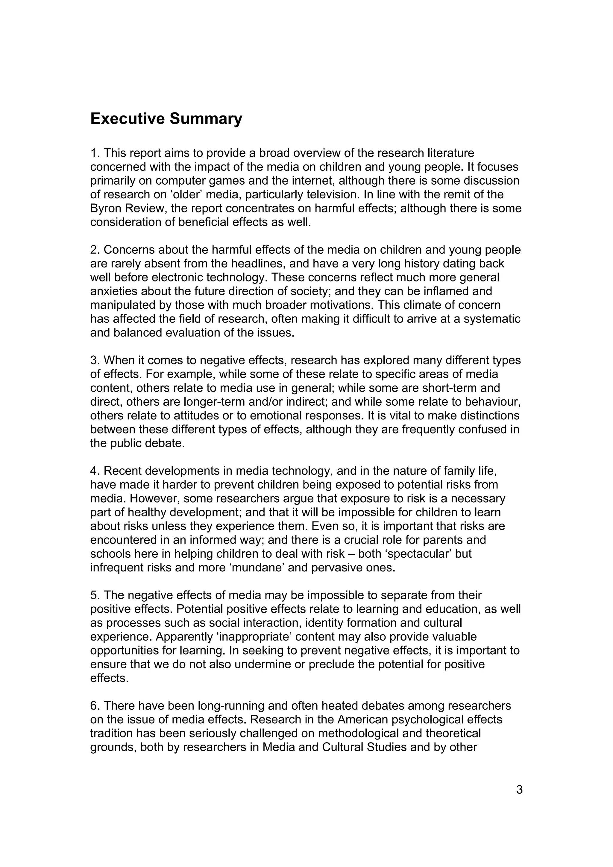 Executive Summary

1. This report aims to provide a broad overview of the research literature
concerned with the impact of the media on children and young people. It focuses
primarily on computer games and the internet, although there is some discussion
of research on ‘older’ media, particularly television. In line with the remit of the
Byron Review, the report concentrates on harmful effects; although there is some
consideration of beneficial effects as well.

2. Concerns about the harmful effects of the media on children and young people
are rarely absent from the headlines, and have a very long history dating back
well before electronic technology. These concerns reflect much more general
anxieties about the future direction of society; and they can be inflamed and
manipulated by those with much broader motivations. This climate of concern
has affected the field of research, often making it difficult to arrive at a systematic
and balanced evaluation of the issues.

3. When it comes to negative effects, research has explored many different types
of effects. For example, while some of these relate to specific areas of media
content, others relate to media use in general; while some are short-term and
direct, others are longer-term and/or indirect; and while some relate to behaviour,
others relate to attitudes or to emotional responses. It is vital to make distinctions
between these different types of effects, although they are frequently confused in
the public debate.

4. Recent developments in media technology, and in the nature of family life,
have made it harder to prevent children being exposed to potential risks from
media. However, some researchers argue that exposure to risk is a necessary
part of healthy development; and that it will be impossible for children to learn
about risks unless they experience them. Even so, it is important that risks are
encountered in an informed way; and there is a crucial role for parents and
schools here in helping children to deal with risk – both ‘spectacular’ but
infrequent risks and more ‘mundane’ and pervasive ones.

5. The negative effects of media may be impossible to separate from their
positive effects. Potential positive effects relate to learning and education, as well
as processes such as social interaction, identity formation and cultural
experience. Apparently ‘inappropriate’ content may also provide valuable
opportunities for learning. In seeking to prevent negative effects, it is important to
ensure that we do not also undermine or preclude the potential for positive
effects.

6. There have been long-running and often heated debates among researchers
on the issue of media effects. Research in the American psychological effects
tradition has been seriously challenged on methodological and theoretical
grounds, both by researchers in Media and Cultural Studies and by other


                                                                                      3
 
