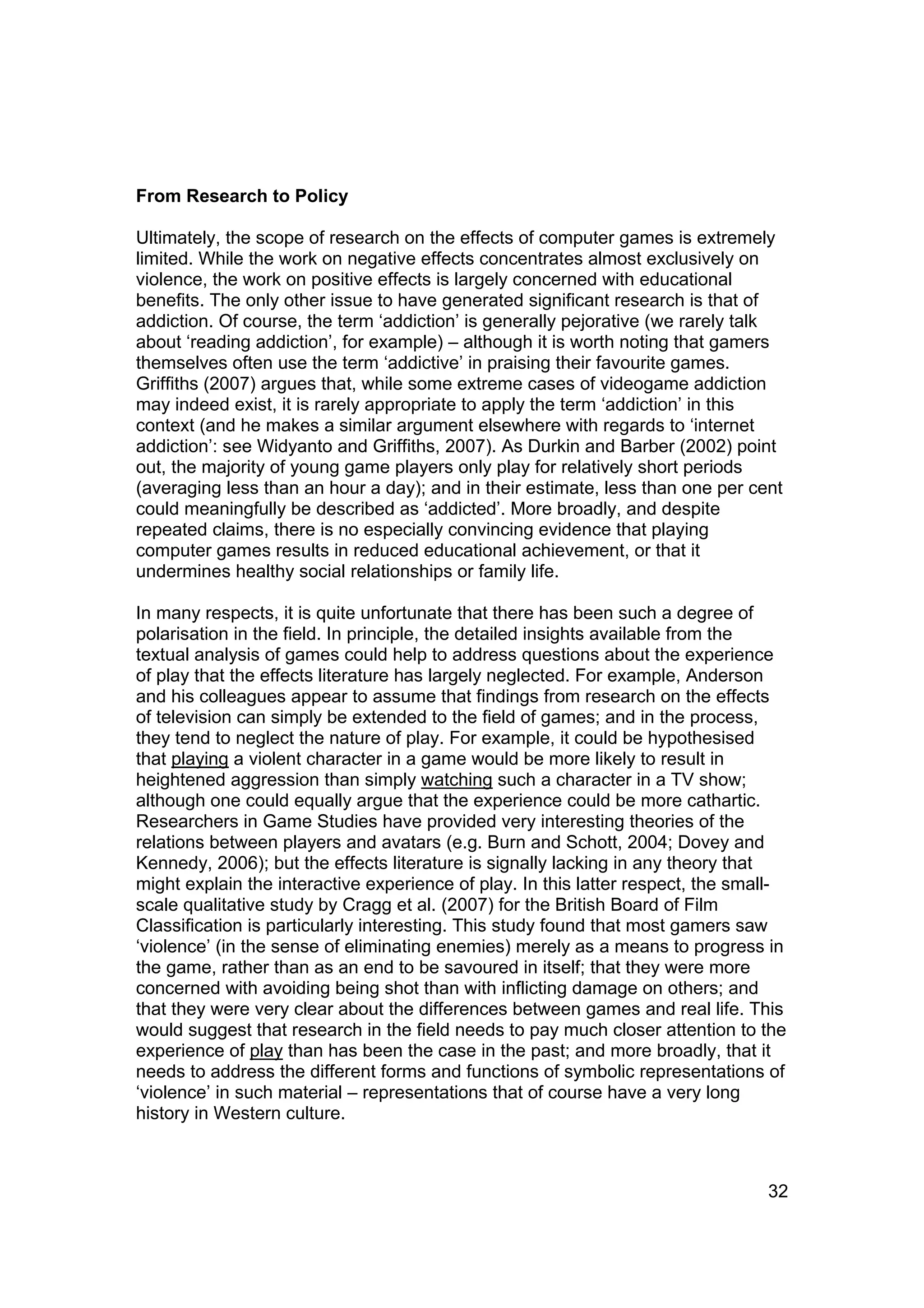 From Research to Policy

Ultimately, the scope of research on the effects of computer games is extremely
limited. While the work on negative effects concentrates almost exclusively on
violence, the work on positive effects is largely concerned with educational
benefits. The only other issue to have generated significant research is that of
addiction. Of course, the term ‘addiction’ is generally pejorative (we rarely talk
about ‘reading addiction’, for example) – although it is worth noting that gamers
themselves often use the term ‘addictive’ in praising their favourite games.
Griffiths (2007) argues that, while some extreme cases of videogame addiction
may indeed exist, it is rarely appropriate to apply the term ‘addiction’ in this
context (and he makes a similar argument elsewhere with regards to ‘internet
addiction’: see Widyanto and Griffiths, 2007). As Durkin and Barber (2002) point
out, the majority of young game players only play for relatively short periods
(averaging less than an hour a day); and in their estimate, less than one per cent
could meaningfully be described as ‘addicted’. More broadly, and despite
repeated claims, there is no especially convincing evidence that playing
computer games results in reduced educational achievement, or that it
undermines healthy social relationships or family life.

In many respects, it is quite unfortunate that there has been such a degree of
polarisation in the field. In principle, the detailed insights available from the
textual analysis of games could help to address questions about the experience
of play that the effects literature has largely neglected. For example, Anderson
and his colleagues appear to assume that findings from research on the effects
of television can simply be extended to the field of games; and in the process,
they tend to neglect the nature of play. For example, it could be hypothesised
that playing a violent character in a game would be more likely to result in
heightened aggression than simply watching such a character in a TV show;
although one could equally argue that the experience could be more cathartic.
Researchers in Game Studies have provided very interesting theories of the
relations between players and avatars (e.g. Burn and Schott, 2004; Dovey and
Kennedy, 2006); but the effects literature is signally lacking in any theory that
might explain the interactive experience of play. In this latter respect, the small-
scale qualitative study by Cragg et al. (2007) for the British Board of Film
Classification is particularly interesting. This study found that most gamers saw
‘violence’ (in the sense of eliminating enemies) merely as a means to progress in
the game, rather than as an end to be savoured in itself; that they were more
concerned with avoiding being shot than with inflicting damage on others; and
that they were very clear about the differences between games and real life. This
would suggest that research in the field needs to pay much closer attention to the
experience of play than has been the case in the past; and more broadly, that it
needs to address the different forms and functions of symbolic representations of
‘violence’ in such material – representations that of course have a very long
history in Western culture.



                                                                                 32
 