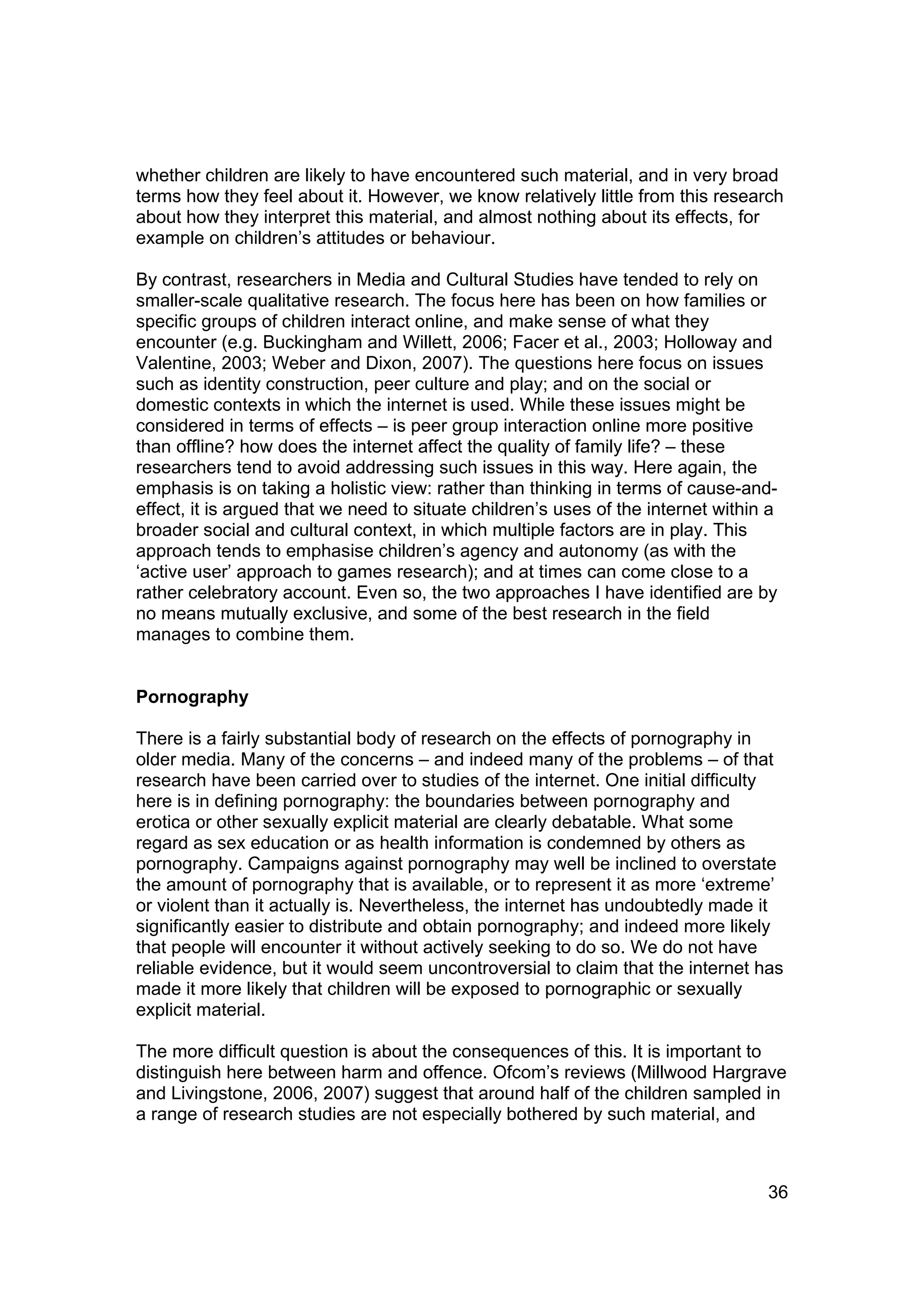 whether children are likely to have encountered such material, and in very broad
terms how they feel about it. However, we know relatively little from this research
about how they interpret this material, and almost nothing about its effects, for
example on children’s attitudes or behaviour.

By contrast, researchers in Media and Cultural Studies have tended to rely on
smaller-scale qualitative research. The focus here has been on how families or
specific groups of children interact online, and make sense of what they
encounter (e.g. Buckingham and Willett, 2006; Facer et al., 2003; Holloway and
Valentine, 2003; Weber and Dixon, 2007). The questions here focus on issues
such as identity construction, peer culture and play; and on the social or
domestic contexts in which the internet is used. While these issues might be
considered in terms of effects – is peer group interaction online more positive
than offline? how does the internet affect the quality of family life? – these
researchers tend to avoid addressing such issues in this way. Here again, the
emphasis is on taking a holistic view: rather than thinking in terms of cause-and-
effect, it is argued that we need to situate children’s uses of the internet within a
broader social and cultural context, in which multiple factors are in play. This
approach tends to emphasise children’s agency and autonomy (as with the
‘active user’ approach to games research); and at times can come close to a
rather celebratory account. Even so, the two approaches I have identified are by
no means mutually exclusive, and some of the best research in the field
manages to combine them.


Pornography

There is a fairly substantial body of research on the effects of pornography in
older media. Many of the concerns – and indeed many of the problems – of that
research have been carried over to studies of the internet. One initial difficulty
here is in defining pornography: the boundaries between pornography and
erotica or other sexually explicit material are clearly debatable. What some
regard as sex education or as health information is condemned by others as
pornography. Campaigns against pornography may well be inclined to overstate
the amount of pornography that is available, or to represent it as more ‘extreme’
or violent than it actually is. Nevertheless, the internet has undoubtedly made it
significantly easier to distribute and obtain pornography; and indeed more likely
that people will encounter it without actively seeking to do so. We do not have
reliable evidence, but it would seem uncontroversial to claim that the internet has
made it more likely that children will be exposed to pornographic or sexually
explicit material.

The more difficult question is about the consequences of this. It is important to
distinguish here between harm and offence. Ofcom’s reviews (Millwood Hargrave
and Livingstone, 2006, 2007) suggest that around half of the children sampled in
a range of research studies are not especially bothered by such material, and



                                                                                   36
 
