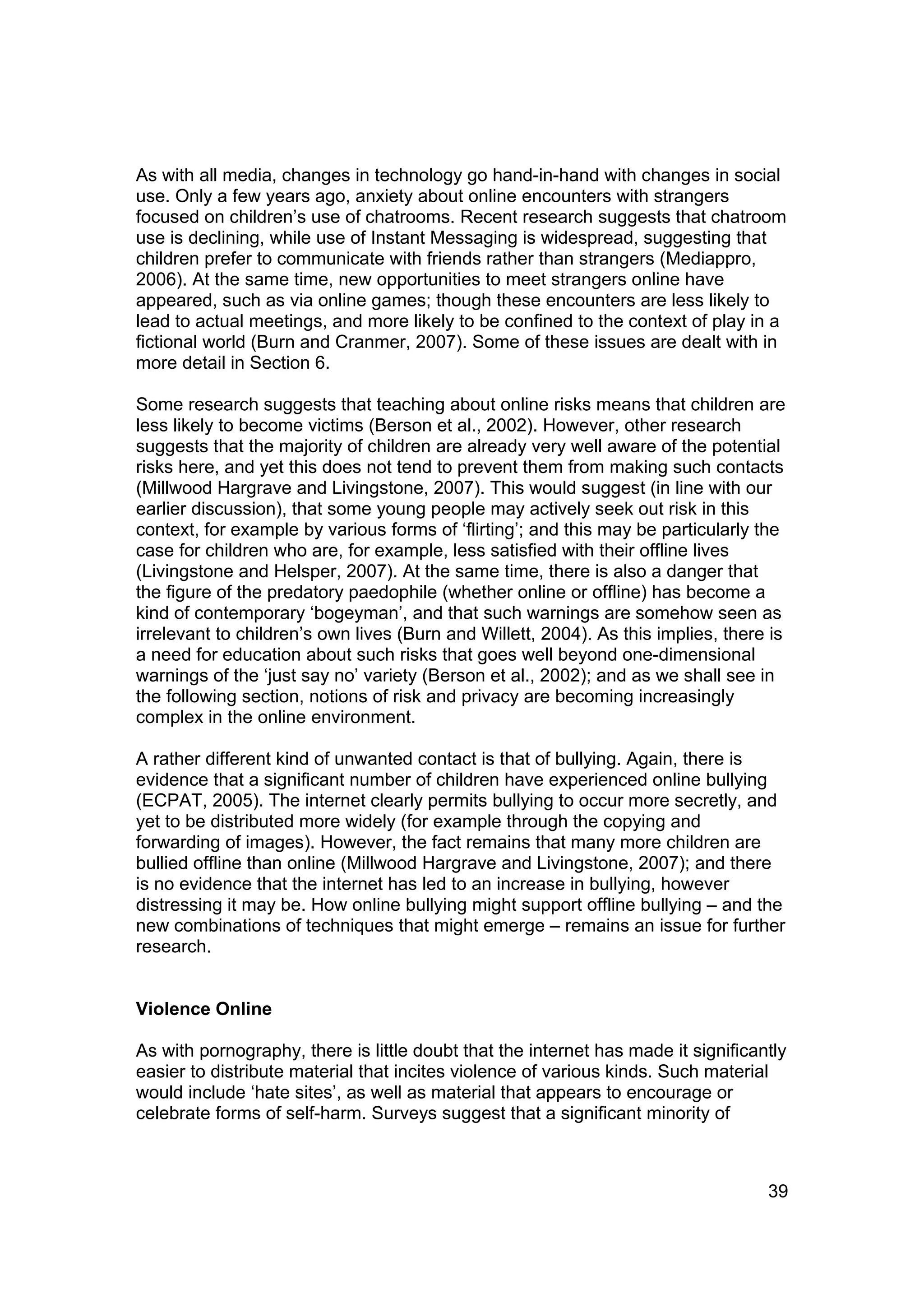 As with all media, changes in technology go hand-in-hand with changes in social
use. Only a few years ago, anxiety about online encounters with strangers
focused on children’s use of chatrooms. Recent research suggests that chatroom
use is declining, while use of Instant Messaging is widespread, suggesting that
children prefer to communicate with friends rather than strangers (Mediappro,
2006). At the same time, new opportunities to meet strangers online have
appeared, such as via online games; though these encounters are less likely to
lead to actual meetings, and more likely to be confined to the context of play in a
fictional world (Burn and Cranmer, 2007). Some of these issues are dealt with in
more detail in Section 6.

Some research suggests that teaching about online risks means that children are
less likely to become victims (Berson et al., 2002). However, other research
suggests that the majority of children are already very well aware of the potential
risks here, and yet this does not tend to prevent them from making such contacts
(Millwood Hargrave and Livingstone, 2007). This would suggest (in line with our
earlier discussion), that some young people may actively seek out risk in this
context, for example by various forms of ‘flirting’; and this may be particularly the
case for children who are, for example, less satisfied with their offline lives
(Livingstone and Helsper, 2007). At the same time, there is also a danger that
the figure of the predatory paedophile (whether online or offline) has become a
kind of contemporary ‘bogeyman’, and that such warnings are somehow seen as
irrelevant to children’s own lives (Burn and Willett, 2004). As this implies, there is
a need for education about such risks that goes well beyond one-dimensional
warnings of the ‘just say no’ variety (Berson et al., 2002); and as we shall see in
the following section, notions of risk and privacy are becoming increasingly
complex in the online environment.

A rather different kind of unwanted contact is that of bullying. Again, there is
evidence that a significant number of children have experienced online bullying
(ECPAT, 2005). The internet clearly permits bullying to occur more secretly, and
yet to be distributed more widely (for example through the copying and
forwarding of images). However, the fact remains that many more children are
bullied offline than online (Millwood Hargrave and Livingstone, 2007); and there
is no evidence that the internet has led to an increase in bullying, however
distressing it may be. How online bullying might support offline bullying – and the
new combinations of techniques that might emerge – remains an issue for further
research.


Violence Online

As with pornography, there is little doubt that the internet has made it significantly
easier to distribute material that incites violence of various kinds. Such material
would include ‘hate sites’, as well as material that appears to encourage or
celebrate forms of self-harm. Surveys suggest that a significant minority of



                                                                                   39
 