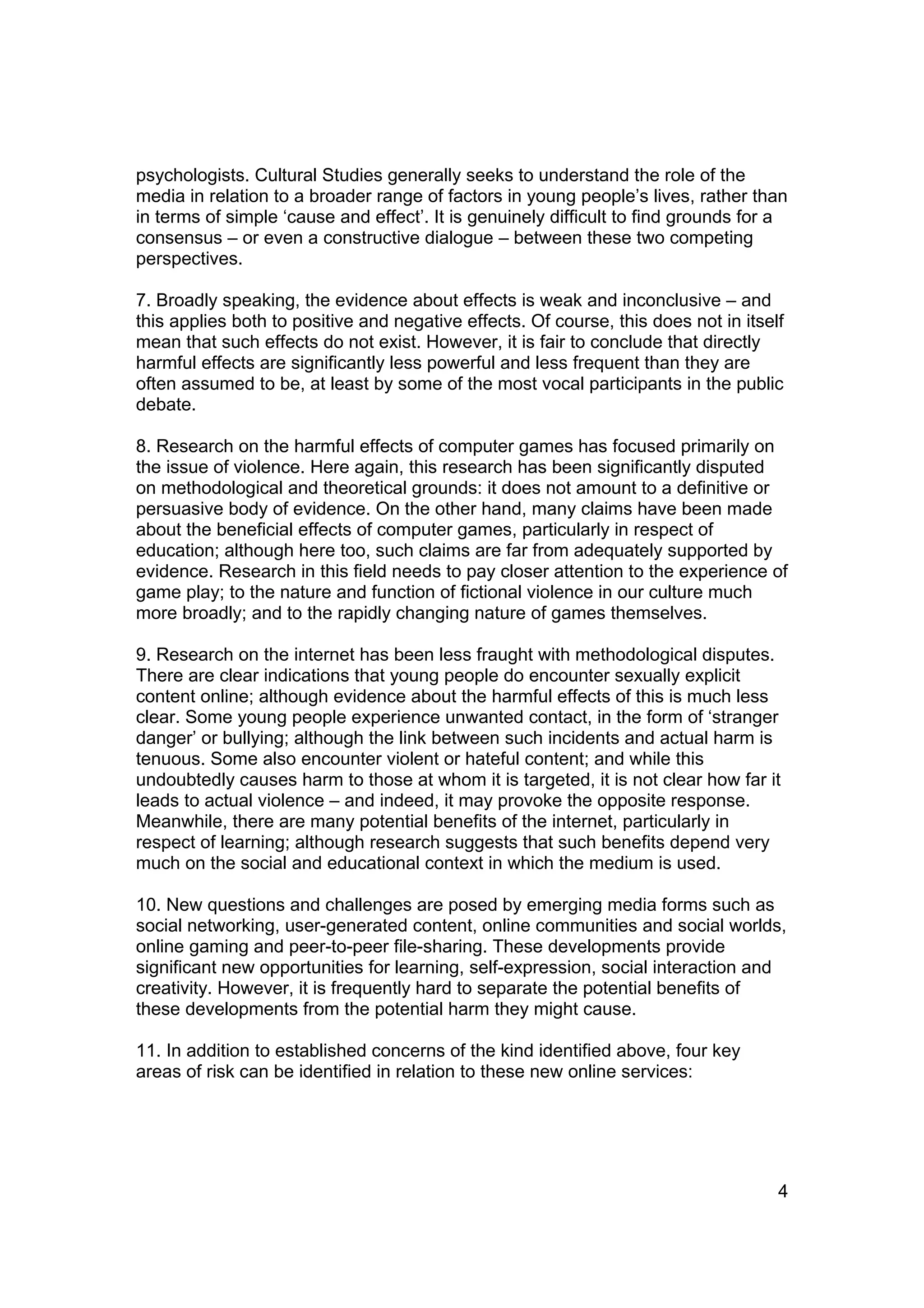 psychologists. Cultural Studies generally seeks to understand the role of the
media in relation to a broader range of factors in young people’s lives, rather than
in terms of simple ‘cause and effect’. It is genuinely difficult to find grounds for a
consensus – or even a constructive dialogue – between these two competing
perspectives.

7. Broadly speaking, the evidence about effects is weak and inconclusive – and
this applies both to positive and negative effects. Of course, this does not in itself
mean that such effects do not exist. However, it is fair to conclude that directly
harmful effects are significantly less powerful and less frequent than they are
often assumed to be, at least by some of the most vocal participants in the public
debate.

8. Research on the harmful effects of computer games has focused primarily on
the issue of violence. Here again, this research has been significantly disputed
on methodological and theoretical grounds: it does not amount to a definitive or
persuasive body of evidence. On the other hand, many claims have been made
about the beneficial effects of computer games, particularly in respect of
education; although here too, such claims are far from adequately supported by
evidence. Research in this field needs to pay closer attention to the experience of
game play; to the nature and function of fictional violence in our culture much
more broadly; and to the rapidly changing nature of games themselves.

9. Research on the internet has been less fraught with methodological disputes.
There are clear indications that young people do encounter sexually explicit
content online; although evidence about the harmful effects of this is much less
clear. Some young people experience unwanted contact, in the form of ‘stranger
danger’ or bullying; although the link between such incidents and actual harm is
tenuous. Some also encounter violent or hateful content; and while this
undoubtedly causes harm to those at whom it is targeted, it is not clear how far it
leads to actual violence – and indeed, it may provoke the opposite response.
Meanwhile, there are many potential benefits of the internet, particularly in
respect of learning; although research suggests that such benefits depend very
much on the social and educational context in which the medium is used.

10. New questions and challenges are posed by emerging media forms such as
social networking, user-generated content, online communities and social worlds,
online gaming and peer-to-peer file-sharing. These developments provide
significant new opportunities for learning, self-expression, social interaction and
creativity. However, it is frequently hard to separate the potential benefits of
these developments from the potential harm they might cause.

11. In addition to established concerns of the kind identified above, four key
areas of risk can be identified in relation to these new online services:




                                                                                     4
 