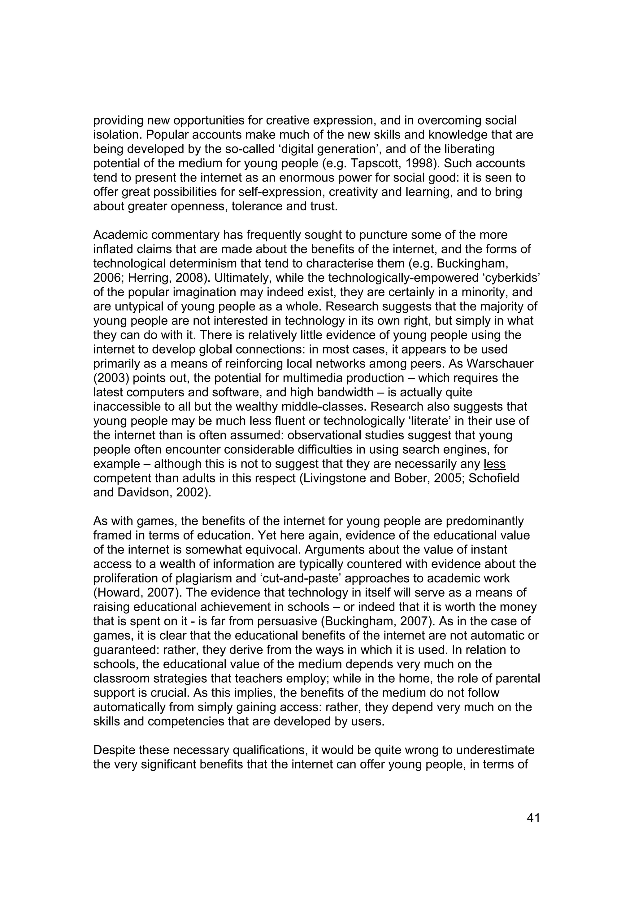 providing new opportunities for creative expression, and in overcoming social
isolation. Popular accounts make much of the new skills and knowledge that are
being developed by the so-called ‘digital generation’, and of the liberating
potential of the medium for young people (e.g. Tapscott, 1998). Such accounts
tend to present the internet as an enormous power for social good: it is seen to
offer great possibilities for self-expression, creativity and learning, and to bring
about greater openness, tolerance and trust.

Academic commentary has frequently sought to puncture some of the more
inflated claims that are made about the benefits of the internet, and the forms of
technological determinism that tend to characterise them (e.g. Buckingham,
2006; Herring, 2008). Ultimately, while the technologically-empowered ‘cyberkids’
of the popular imagination may indeed exist, they are certainly in a minority, and
are untypical of young people as a whole. Research suggests that the majority of
young people are not interested in technology in its own right, but simply in what
they can do with it. There is relatively little evidence of young people using the
internet to develop global connections: in most cases, it appears to be used
primarily as a means of reinforcing local networks among peers. As Warschauer
(2003) points out, the potential for multimedia production – which requires the
latest computers and software, and high bandwidth – is actually quite
inaccessible to all but the wealthy middle-classes. Research also suggests that
young people may be much less fluent or technologically ‘literate’ in their use of
the internet than is often assumed: observational studies suggest that young
people often encounter considerable difficulties in using search engines, for
example – although this is not to suggest that they are necessarily any less
competent than adults in this respect (Livingstone and Bober, 2005; Schofield
and Davidson, 2002).

As with games, the benefits of the internet for young people are predominantly
framed in terms of education. Yet here again, evidence of the educational value
of the internet is somewhat equivocal. Arguments about the value of instant
access to a wealth of information are typically countered with evidence about the
proliferation of plagiarism and ‘cut-and-paste’ approaches to academic work
(Howard, 2007). The evidence that technology in itself will serve as a means of
raising educational achievement in schools – or indeed that it is worth the money
that is spent on it - is far from persuasive (Buckingham, 2007). As in the case of
games, it is clear that the educational benefits of the internet are not automatic or
guaranteed: rather, they derive from the ways in which it is used. In relation to
schools, the educational value of the medium depends very much on the
classroom strategies that teachers employ; while in the home, the role of parental
support is crucial. As this implies, the benefits of the medium do not follow
automatically from simply gaining access: rather, they depend very much on the
skills and competencies that are developed by users.

Despite these necessary qualifications, it would be quite wrong to underestimate
the very significant benefits that the internet can offer young people, in terms of



                                                                                  41
 