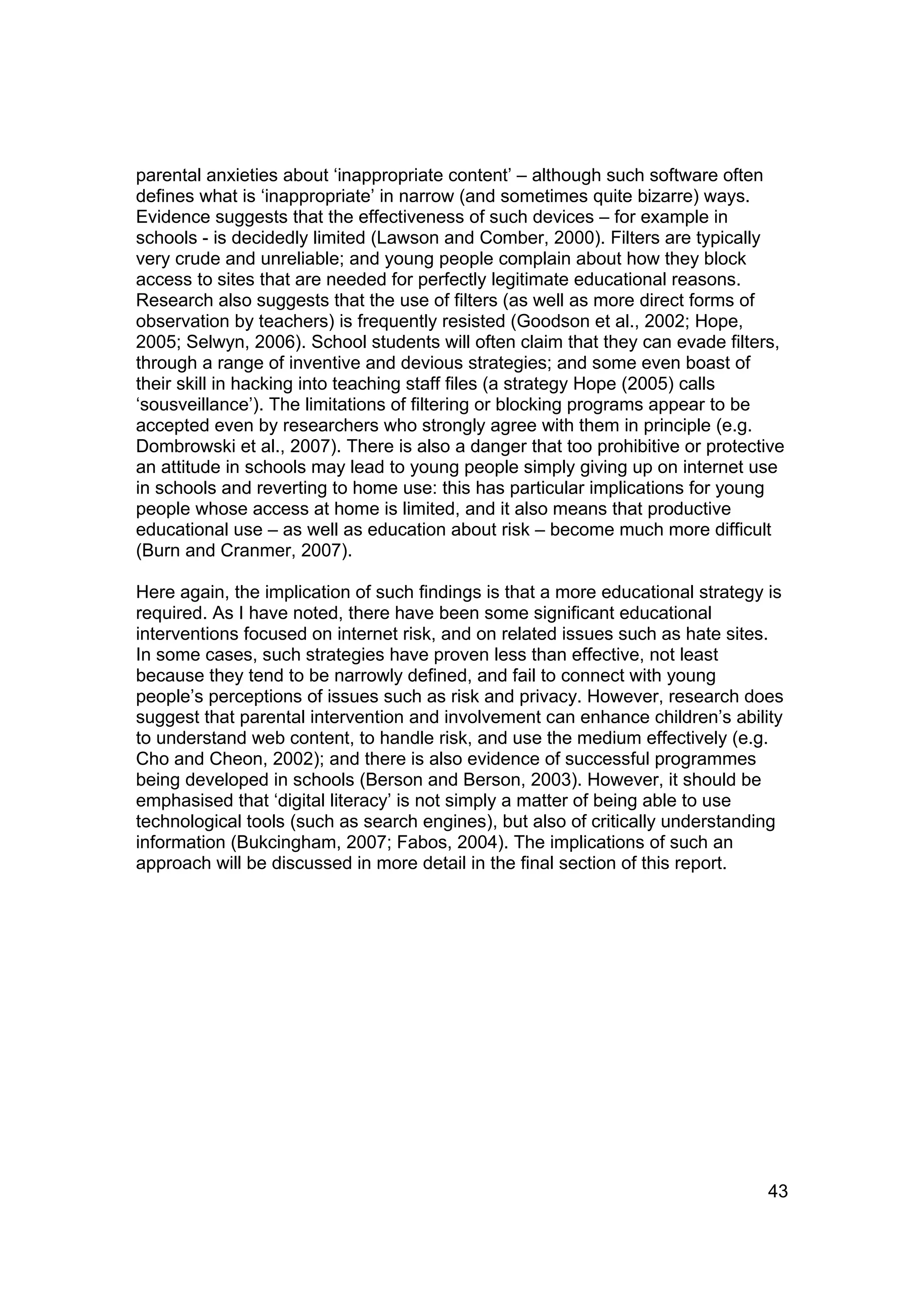 parental anxieties about ‘inappropriate content’ – although such software often
defines what is ‘inappropriate’ in narrow (and sometimes quite bizarre) ways.
Evidence suggests that the effectiveness of such devices – for example in
schools - is decidedly limited (Lawson and Comber, 2000). Filters are typically
very crude and unreliable; and young people complain about how they block
access to sites that are needed for perfectly legitimate educational reasons.
Research also suggests that the use of filters (as well as more direct forms of
observation by teachers) is frequently resisted (Goodson et al., 2002; Hope,
2005; Selwyn, 2006). School students will often claim that they can evade filters,
through a range of inventive and devious strategies; and some even boast of
their skill in hacking into teaching staff files (a strategy Hope (2005) calls
‘sousveillance’). The limitations of filtering or blocking programs appear to be
accepted even by researchers who strongly agree with them in principle (e.g.
Dombrowski et al., 2007). There is also a danger that too prohibitive or protective
an attitude in schools may lead to young people simply giving up on internet use
in schools and reverting to home use: this has particular implications for young
people whose access at home is limited, and it also means that productive
educational use – as well as education about risk – become much more difficult
(Burn and Cranmer, 2007).

Here again, the implication of such findings is that a more educational strategy is
required. As I have noted, there have been some significant educational
interventions focused on internet risk, and on related issues such as hate sites.
In some cases, such strategies have proven less than effective, not least
because they tend to be narrowly defined, and fail to connect with young
people’s perceptions of issues such as risk and privacy. However, research does
suggest that parental intervention and involvement can enhance children’s ability
to understand web content, to handle risk, and use the medium effectively (e.g.
Cho and Cheon, 2002); and there is also evidence of successful programmes
being developed in schools (Berson and Berson, 2003). However, it should be
emphasised that ‘digital literacy’ is not simply a matter of being able to use
technological tools (such as search engines), but also of critically understanding
information (Bukcingham, 2007; Fabos, 2004). The implications of such an
approach will be discussed in more detail in the final section of this report.




                                                                                 43
 