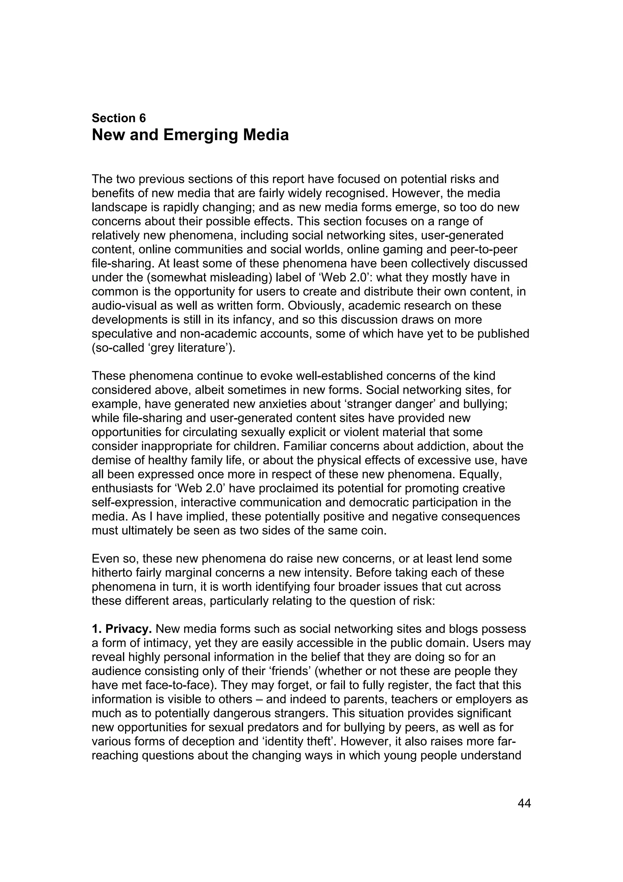 Section 6
New and Emerging Media

The two previous sections of this report have focused on potential risks and
benefits of new media that are fairly widely recognised. However, the media
landscape is rapidly changing; and as new media forms emerge, so too do new
concerns about their possible effects. This section focuses on a range of
relatively new phenomena, including social networking sites, user-generated
content, online communities and social worlds, online gaming and peer-to-peer
file-sharing. At least some of these phenomena have been collectively discussed
under the (somewhat misleading) label of ‘Web 2.0’: what they mostly have in
common is the opportunity for users to create and distribute their own content, in
audio-visual as well as written form. Obviously, academic research on these
developments is still in its infancy, and so this discussion draws on more
speculative and non-academic accounts, some of which have yet to be published
(so-called ‘grey literature’).

These phenomena continue to evoke well-established concerns of the kind
considered above, albeit sometimes in new forms. Social networking sites, for
example, have generated new anxieties about ‘stranger danger’ and bullying;
while file-sharing and user-generated content sites have provided new
opportunities for circulating sexually explicit or violent material that some
consider inappropriate for children. Familiar concerns about addiction, about the
demise of healthy family life, or about the physical effects of excessive use, have
all been expressed once more in respect of these new phenomena. Equally,
enthusiasts for ‘Web 2.0’ have proclaimed its potential for promoting creative
self-expression, interactive communication and democratic participation in the
media. As I have implied, these potentially positive and negative consequences
must ultimately be seen as two sides of the same coin.

Even so, these new phenomena do raise new concerns, or at least lend some
hitherto fairly marginal concerns a new intensity. Before taking each of these
phenomena in turn, it is worth identifying four broader issues that cut across
these different areas, particularly relating to the question of risk:

1. Privacy. New media forms such as social networking sites and blogs possess
a form of intimacy, yet they are easily accessible in the public domain. Users may
reveal highly personal information in the belief that they are doing so for an
audience consisting only of their ‘friends’ (whether or not these are people they
have met face-to-face). They may forget, or fail to fully register, the fact that this
information is visible to others – and indeed to parents, teachers or employers as
much as to potentially dangerous strangers. This situation provides significant
new opportunities for sexual predators and for bullying by peers, as well as for
various forms of deception and ‘identity theft’. However, it also raises more far-
reaching questions about the changing ways in which young people understand


                                                                                   44
 