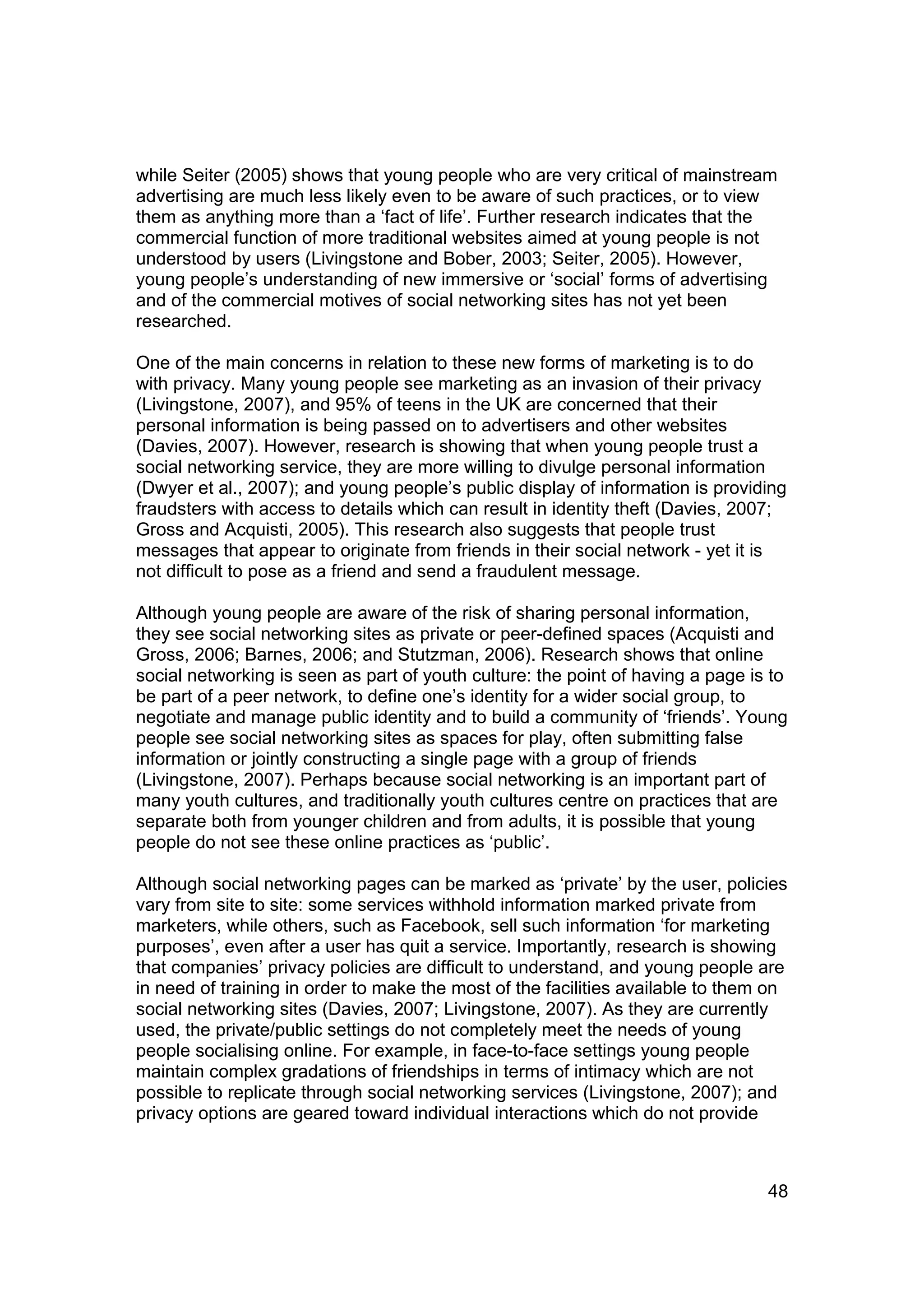 while Seiter (2005) shows that young people who are very critical of mainstream
advertising are much less likely even to be aware of such practices, or to view
them as anything more than a ‘fact of life’. Further research indicates that the
commercial function of more traditional websites aimed at young people is not
understood by users (Livingstone and Bober, 2003; Seiter, 2005). However,
young people’s understanding of new immersive or ‘social’ forms of advertising
and of the commercial motives of social networking sites has not yet been
researched.

One of the main concerns in relation to these new forms of marketing is to do
with privacy. Many young people see marketing as an invasion of their privacy
(Livingstone, 2007), and 95% of teens in the UK are concerned that their
personal information is being passed on to advertisers and other websites
(Davies, 2007). However, research is showing that when young people trust a
social networking service, they are more willing to divulge personal information
(Dwyer et al., 2007); and young people’s public display of information is providing
fraudsters with access to details which can result in identity theft (Davies, 2007;
Gross and Acquisti, 2005). This research also suggests that people trust
messages that appear to originate from friends in their social network - yet it is
not difficult to pose as a friend and send a fraudulent message.

Although young people are aware of the risk of sharing personal information,
they see social networking sites as private or peer-defined spaces (Acquisti and
Gross, 2006; Barnes, 2006; and Stutzman, 2006). Research shows that online
social networking is seen as part of youth culture: the point of having a page is to
be part of a peer network, to define one’s identity for a wider social group, to
negotiate and manage public identity and to build a community of ‘friends’. Young
people see social networking sites as spaces for play, often submitting false
information or jointly constructing a single page with a group of friends
(Livingstone, 2007). Perhaps because social networking is an important part of
many youth cultures, and traditionally youth cultures centre on practices that are
separate both from younger children and from adults, it is possible that young
people do not see these online practices as ‘public’.

Although social networking pages can be marked as ‘private’ by the user, policies
vary from site to site: some services withhold information marked private from
marketers, while others, such as Facebook, sell such information ‘for marketing
purposes’, even after a user has quit a service. Importantly, research is showing
that companies’ privacy policies are difficult to understand, and young people are
in need of training in order to make the most of the facilities available to them on
social networking sites (Davies, 2007; Livingstone, 2007). As they are currently
used, the private/public settings do not completely meet the needs of young
people socialising online. For example, in face-to-face settings young people
maintain complex gradations of friendships in terms of intimacy which are not
possible to replicate through social networking services (Livingstone, 2007); and
privacy options are geared toward individual interactions which do not provide



                                                                                 48
 