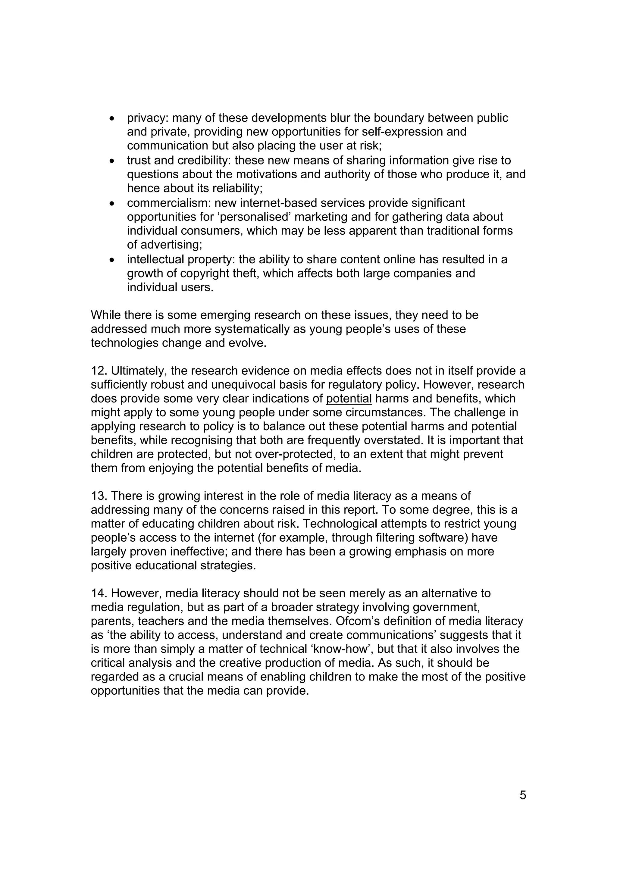 •   privacy: many of these developments blur the boundary between public
       and private, providing new opportunities for self-expression and
       communication but also placing the user at risk;
   •   trust and credibility: these new means of sharing information give rise to
       questions about the motivations and authority of those who produce it, and
       hence about its reliability;
   •   commercialism: new internet-based services provide significant
       opportunities for ‘personalised’ marketing and for gathering data about
       individual consumers, which may be less apparent than traditional forms
       of advertising;
   •   intellectual property: the ability to share content online has resulted in a
       growth of copyright theft, which affects both large companies and
       individual users.

While there is some emerging research on these issues, they need to be
addressed much more systematically as young people’s uses of these
technologies change and evolve.

12. Ultimately, the research evidence on media effects does not in itself provide a
sufficiently robust and unequivocal basis for regulatory policy. However, research
does provide some very clear indications of potential harms and benefits, which
might apply to some young people under some circumstances. The challenge in
applying research to policy is to balance out these potential harms and potential
benefits, while recognising that both are frequently overstated. It is important that
children are protected, but not over-protected, to an extent that might prevent
them from enjoying the potential benefits of media.

13. There is growing interest in the role of media literacy as a means of
addressing many of the concerns raised in this report. To some degree, this is a
matter of educating children about risk. Technological attempts to restrict young
people’s access to the internet (for example, through filtering software) have
largely proven ineffective; and there has been a growing emphasis on more
positive educational strategies.

14. However, media literacy should not be seen merely as an alternative to
media regulation, but as part of a broader strategy involving government,
parents, teachers and the media themselves. Ofcom’s definition of media literacy
as ‘the ability to access, understand and create communications’ suggests that it
is more than simply a matter of technical ‘know-how’, but that it also involves the
critical analysis and the creative production of media. As such, it should be
regarded as a crucial means of enabling children to make the most of the positive
opportunities that the media can provide.




                                                                                    5
 