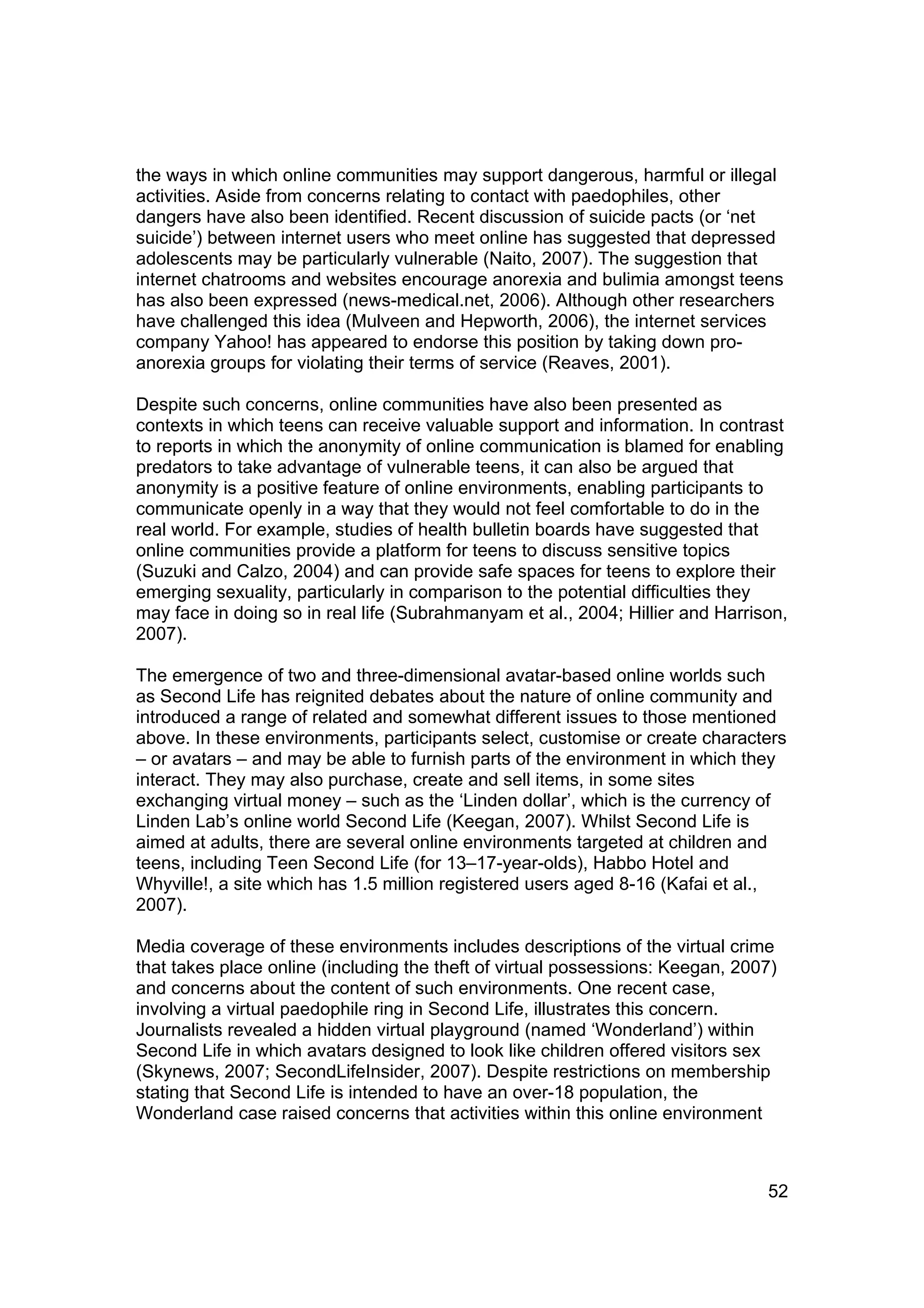 the ways in which online communities may support dangerous, harmful or illegal
activities. Aside from concerns relating to contact with paedophiles, other
dangers have also been identified. Recent discussion of suicide pacts (or ‘net
suicide’) between internet users who meet online has suggested that depressed
adolescents may be particularly vulnerable (Naito, 2007). The suggestion that
internet chatrooms and websites encourage anorexia and bulimia amongst teens
has also been expressed (news-medical.net, 2006). Although other researchers
have challenged this idea (Mulveen and Hepworth, 2006), the internet services
company Yahoo! has appeared to endorse this position by taking down pro-
anorexia groups for violating their terms of service (Reaves, 2001).

Despite such concerns, online communities have also been presented as
contexts in which teens can receive valuable support and information. In contrast
to reports in which the anonymity of online communication is blamed for enabling
predators to take advantage of vulnerable teens, it can also be argued that
anonymity is a positive feature of online environments, enabling participants to
communicate openly in a way that they would not feel comfortable to do in the
real world. For example, studies of health bulletin boards have suggested that
online communities provide a platform for teens to discuss sensitive topics
(Suzuki and Calzo, 2004) and can provide safe spaces for teens to explore their
emerging sexuality, particularly in comparison to the potential difficulties they
may face in doing so in real life (Subrahmanyam et al., 2004; Hillier and Harrison,
2007).

The emergence of two and three-dimensional avatar-based online worlds such
as Second Life has reignited debates about the nature of online community and
introduced a range of related and somewhat different issues to those mentioned
above. In these environments, participants select, customise or create characters
– or avatars – and may be able to furnish parts of the environment in which they
interact. They may also purchase, create and sell items, in some sites
exchanging virtual money – such as the ‘Linden dollar’, which is the currency of
Linden Lab’s online world Second Life (Keegan, 2007). Whilst Second Life is
aimed at adults, there are several online environments targeted at children and
teens, including Teen Second Life (for 13–17-year-olds), Habbo Hotel and
Whyville!, a site which has 1.5 million registered users aged 8-16 (Kafai et al.,
2007).

Media coverage of these environments includes descriptions of the virtual crime
that takes place online (including the theft of virtual possessions: Keegan, 2007)
and concerns about the content of such environments. One recent case,
involving a virtual paedophile ring in Second Life, illustrates this concern.
Journalists revealed a hidden virtual playground (named ‘Wonderland’) within
Second Life in which avatars designed to look like children offered visitors sex
(Skynews, 2007; SecondLifeInsider, 2007). Despite restrictions on membership
stating that Second Life is intended to have an over-18 population, the
Wonderland case raised concerns that activities within this online environment



                                                                                52
 