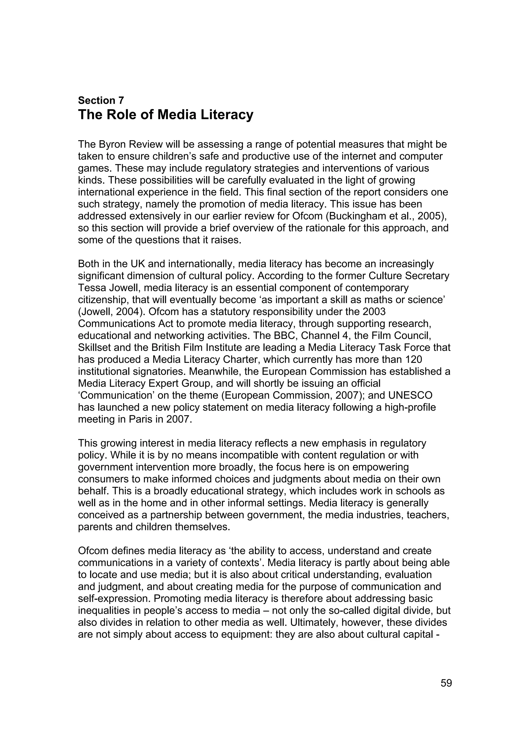 Section 7
The Role of Media Literacy

The Byron Review will be assessing a range of potential measures that might be
taken to ensure children’s safe and productive use of the internet and computer
games. These may include regulatory strategies and interventions of various
kinds. These possibilities will be carefully evaluated in the light of growing
international experience in the field. This final section of the report considers one
such strategy, namely the promotion of media literacy. This issue has been
addressed extensively in our earlier review for Ofcom (Buckingham et al., 2005),
so this section will provide a brief overview of the rationale for this approach, and
some of the questions that it raises.

Both in the UK and internationally, media literacy has become an increasingly
significant dimension of cultural policy. According to the former Culture Secretary
Tessa Jowell, media literacy is an essential component of contemporary
citizenship, that will eventually become ‘as important a skill as maths or science’
(Jowell, 2004). Ofcom has a statutory responsibility under the 2003
Communications Act to promote media literacy, through supporting research,
educational and networking activities. The BBC, Channel 4, the Film Council,
Skillset and the British Film Institute are leading a Media Literacy Task Force that
has produced a Media Literacy Charter, which currently has more than 120
institutional signatories. Meanwhile, the European Commission has established a
Media Literacy Expert Group, and will shortly be issuing an official
‘Communication’ on the theme (European Commission, 2007); and UNESCO
has launched a new policy statement on media literacy following a high-profile
meeting in Paris in 2007.

This growing interest in media literacy reflects a new emphasis in regulatory
policy. While it is by no means incompatible with content regulation or with
government intervention more broadly, the focus here is on empowering
consumers to make informed choices and judgments about media on their own
behalf. This is a broadly educational strategy, which includes work in schools as
well as in the home and in other informal settings. Media literacy is generally
conceived as a partnership between government, the media industries, teachers,
parents and children themselves.

Ofcom defines media literacy as ‘the ability to access, understand and create
communications in a variety of contexts’. Media literacy is partly about being able
to locate and use media; but it is also about critical understanding, evaluation
and judgment, and about creating media for the purpose of communication and
self-expression. Promoting media literacy is therefore about addressing basic
inequalities in people’s access to media – not only the so-called digital divide, but
also divides in relation to other media as well. Ultimately, however, these divides
are not simply about access to equipment: they are also about cultural capital -



                                                                                   59
 