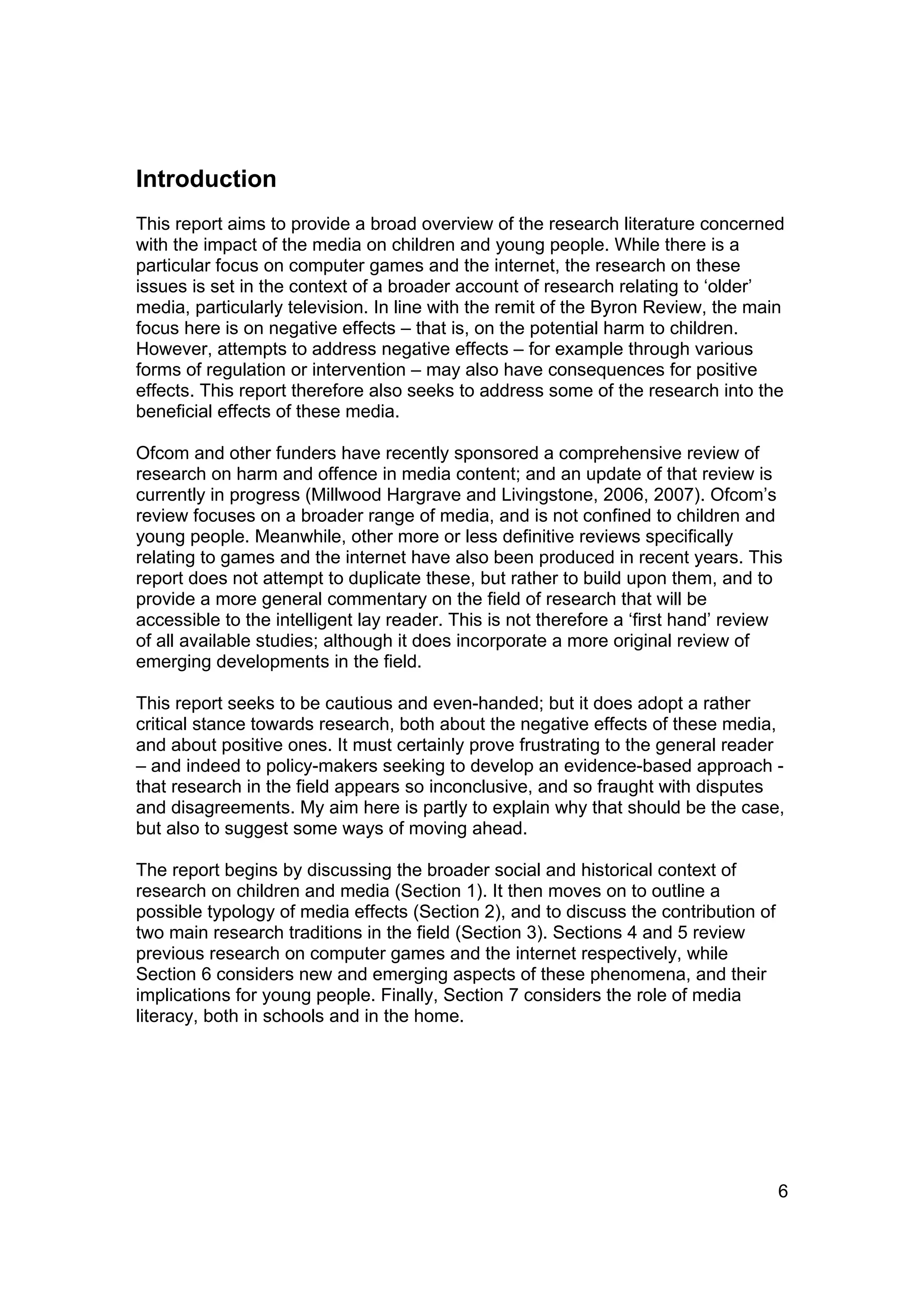 Introduction
This report aims to provide a broad overview of the research literature concerned
with the impact of the media on children and young people. While there is a
particular focus on computer games and the internet, the research on these
issues is set in the context of a broader account of research relating to ‘older’
media, particularly television. In line with the remit of the Byron Review, the main
focus here is on negative effects – that is, on the potential harm to children.
However, attempts to address negative effects – for example through various
forms of regulation or intervention – may also have consequences for positive
effects. This report therefore also seeks to address some of the research into the
beneficial effects of these media.

Ofcom and other funders have recently sponsored a comprehensive review of
research on harm and offence in media content; and an update of that review is
currently in progress (Millwood Hargrave and Livingstone, 2006, 2007). Ofcom’s
review focuses on a broader range of media, and is not confined to children and
young people. Meanwhile, other more or less definitive reviews specifically
relating to games and the internet have also been produced in recent years. This
report does not attempt to duplicate these, but rather to build upon them, and to
provide a more general commentary on the field of research that will be
accessible to the intelligent lay reader. This is not therefore a ‘first hand’ review
of all available studies; although it does incorporate a more original review of
emerging developments in the field.

This report seeks to be cautious and even-handed; but it does adopt a rather
critical stance towards research, both about the negative effects of these media,
and about positive ones. It must certainly prove frustrating to the general reader
– and indeed to policy-makers seeking to develop an evidence-based approach -
that research in the field appears so inconclusive, and so fraught with disputes
and disagreements. My aim here is partly to explain why that should be the case,
but also to suggest some ways of moving ahead.

The report begins by discussing the broader social and historical context of
research on children and media (Section 1). It then moves on to outline a
possible typology of media effects (Section 2), and to discuss the contribution of
two main research traditions in the field (Section 3). Sections 4 and 5 review
previous research on computer games and the internet respectively, while
Section 6 considers new and emerging aspects of these phenomena, and their
implications for young people. Finally, Section 7 considers the role of media
literacy, both in schools and in the home.




                                                                                     6
 