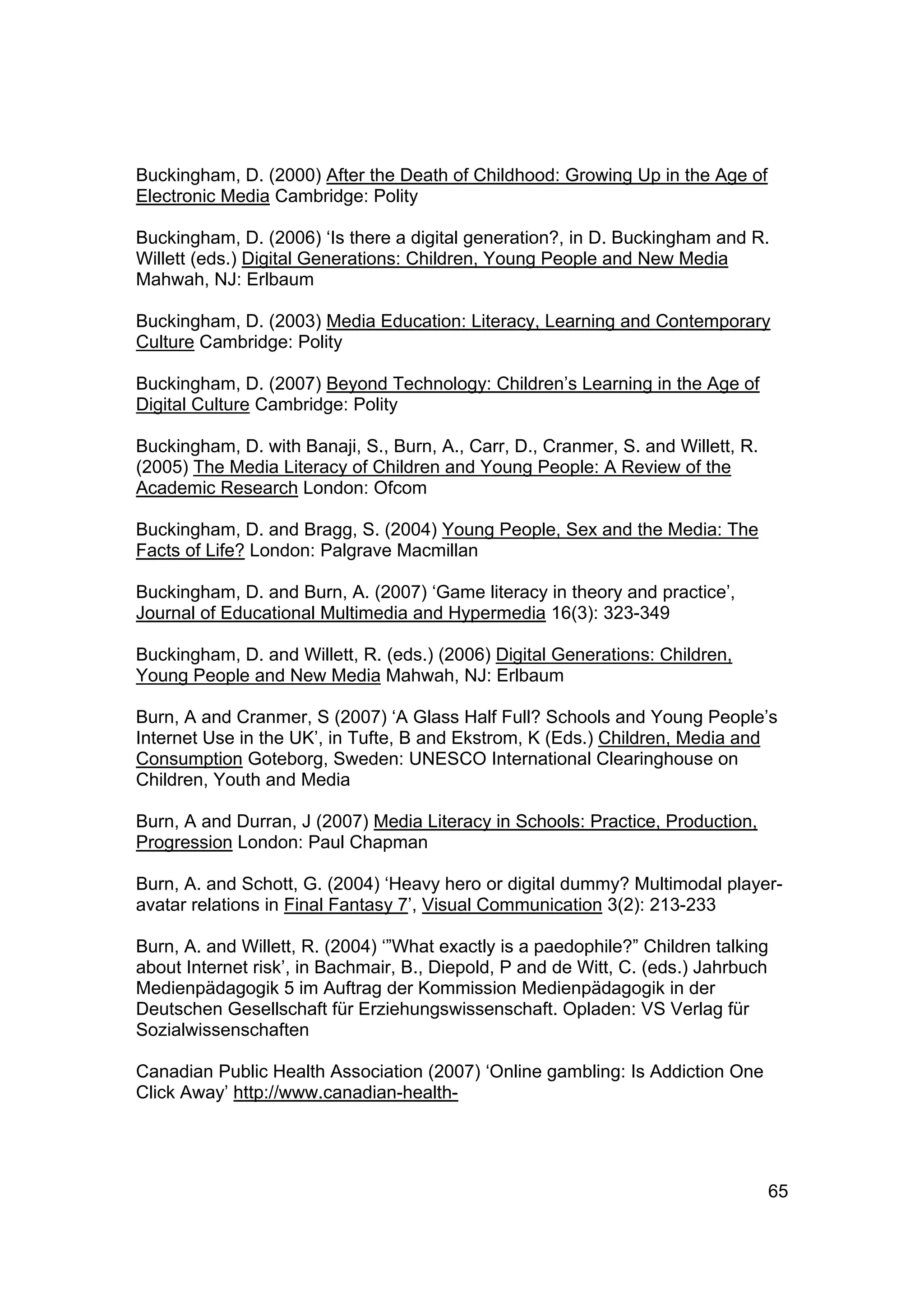 Buckingham, D. (2000) After the Death of Childhood: Growing Up in the Age of
Electronic Media Cambridge: Polity

Buckingham, D. (2006) ‘Is there a digital generation?, in D. Buckingham and R.
Willett (eds.) Digital Generations: Children, Young People and New Media
Mahwah, NJ: Erlbaum

Buckingham, D. (2003) Media Education: Literacy, Learning and Contemporary
Culture Cambridge: Polity

Buckingham, D. (2007) Beyond Technology: Children’s Learning in the Age of
Digital Culture Cambridge: Polity

Buckingham, D. with Banaji, S., Burn, A., Carr, D., Cranmer, S. and Willett, R.
(2005) The Media Literacy of Children and Young People: A Review of the
Academic Research London: Ofcom

Buckingham, D. and Bragg, S. (2004) Young People, Sex and the Media: The
Facts of Life? London: Palgrave Macmillan

Buckingham, D. and Burn, A. (2007) ‘Game literacy in theory and practice’,
Journal of Educational Multimedia and Hypermedia 16(3): 323-349

Buckingham, D. and Willett, R. (eds.) (2006) Digital Generations: Children,
Young People and New Media Mahwah, NJ: Erlbaum

Burn, A and Cranmer, S (2007) ‘A Glass Half Full? Schools and Young People’s
Internet Use in the UK’, in Tufte, B and Ekstrom, K (Eds.) Children, Media and
Consumption Goteborg, Sweden: UNESCO International Clearinghouse on
Children, Youth and Media

Burn, A and Durran, J (2007) Media Literacy in Schools: Practice, Production,
Progression London: Paul Chapman

Burn, A. and Schott, G. (2004) ‘Heavy hero or digital dummy? Multimodal player-
avatar relations in Final Fantasy 7’, Visual Communication 3(2): 213-233

Burn, A. and Willett, R. (2004) ‘”What exactly is a paedophile?” Children talking
about Internet risk’, in Bachmair, B., Diepold, P and de Witt, C. (eds.) Jahrbuch
Medienpädagogik 5 im Auftrag der Kommission Medienpädagogik in der
Deutschen Gesellschaft für Erziehungswissenschaft. Opladen: VS Verlag für
Sozialwissenschaften

Canadian Public Health Association (2007) ‘Online gambling: Is Addiction One
Click Away’ http://www.canadian-health-




                                                                                  65
 