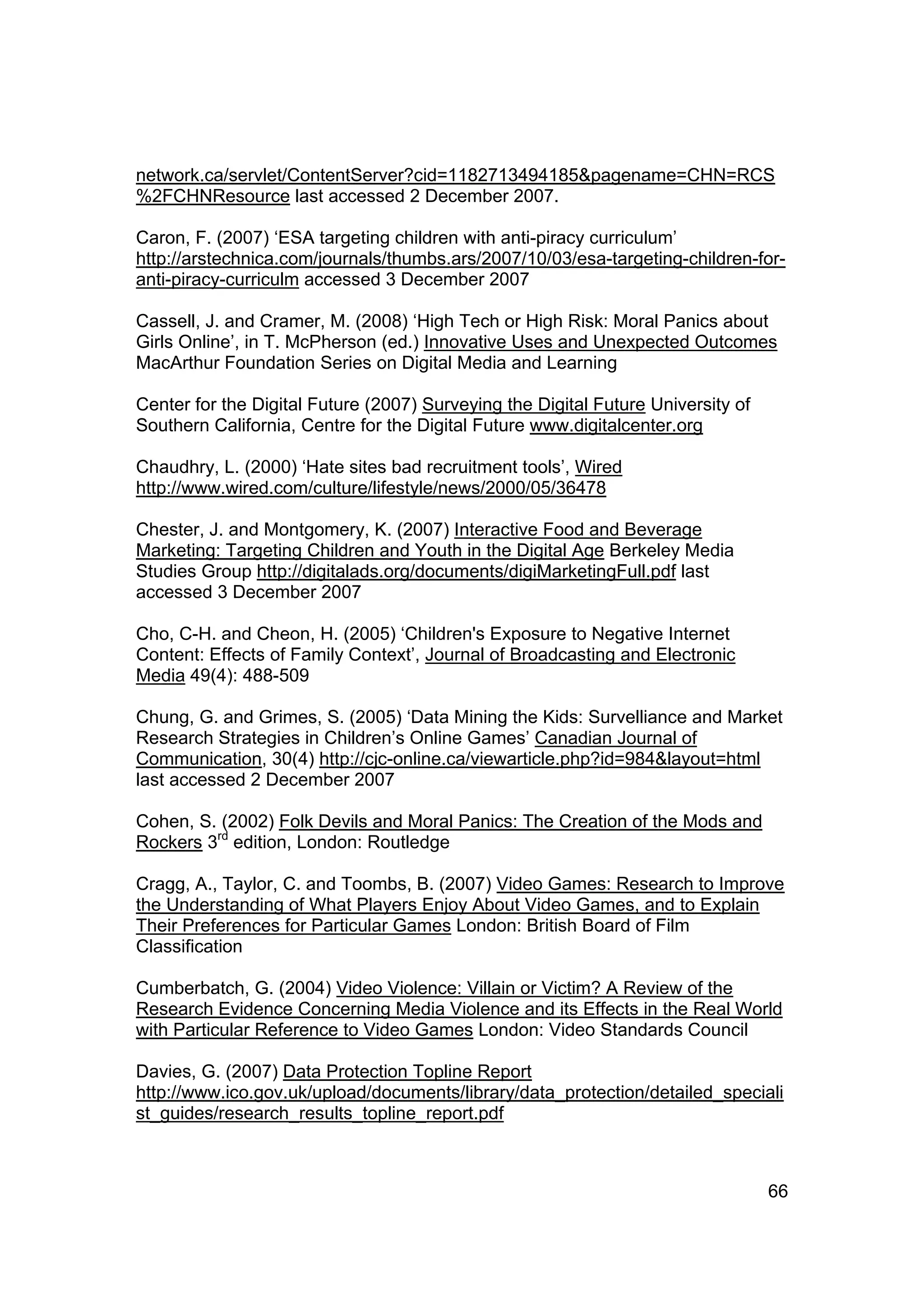 network.ca/servlet/ContentServer?cid=1182713494185&pagename=CHN=RCS
%2FCHNResource last accessed 2 December 2007.

Caron, F. (2007) ‘ESA targeting children with anti-piracy curriculum’
http://arstechnica.com/journals/thumbs.ars/2007/10/03/esa-targeting-children-for-
anti-piracy-curriculm accessed 3 December 2007

Cassell, J. and Cramer, M. (2008) ‘High Tech or High Risk: Moral Panics about
Girls Online’, in T. McPherson (ed.) Innovative Uses and Unexpected Outcomes
MacArthur Foundation Series on Digital Media and Learning

Center for the Digital Future (2007) Surveying the Digital Future University of
Southern California, Centre for the Digital Future www.digitalcenter.org

Chaudhry, L. (2000) ‘Hate sites bad recruitment tools’, Wired
http://www.wired.com/culture/lifestyle/news/2000/05/36478

Chester, J. and Montgomery, K. (2007) Interactive Food and Beverage
Marketing: Targeting Children and Youth in the Digital Age Berkeley Media
Studies Group http://digitalads.org/documents/digiMarketingFull.pdf last
accessed 3 December 2007

Cho, C-H. and Cheon, H. (2005) ‘Children's Exposure to Negative Internet
Content: Effects of Family Context’, Journal of Broadcasting and Electronic
Media 49(4): 488-509

Chung, G. and Grimes, S. (2005) ‘Data Mining the Kids: Survelliance and Market
Research Strategies in Children’s Online Games’ Canadian Journal of
Communication, 30(4) http://cjc-online.ca/viewarticle.php?id=984&layout=html
last accessed 2 December 2007

Cohen, S. (2002) Folk Devils and Moral Panics: The Creation of the Mods and
Rockers 3rd edition, London: Routledge

Cragg, A., Taylor, C. and Toombs, B. (2007) Video Games: Research to Improve
the Understanding of What Players Enjoy About Video Games, and to Explain
Their Preferences for Particular Games London: British Board of Film
Classification

Cumberbatch, G. (2004) Video Violence: Villain or Victim? A Review of the
Research Evidence Concerning Media Violence and its Effects in the Real World
with Particular Reference to Video Games London: Video Standards Council

Davies, G. (2007) Data Protection Topline Report
http://www.ico.gov.uk/upload/documents/library/data_protection/detailed_speciali
st_guides/research_results_topline_report.pdf



                                                                                  66
 