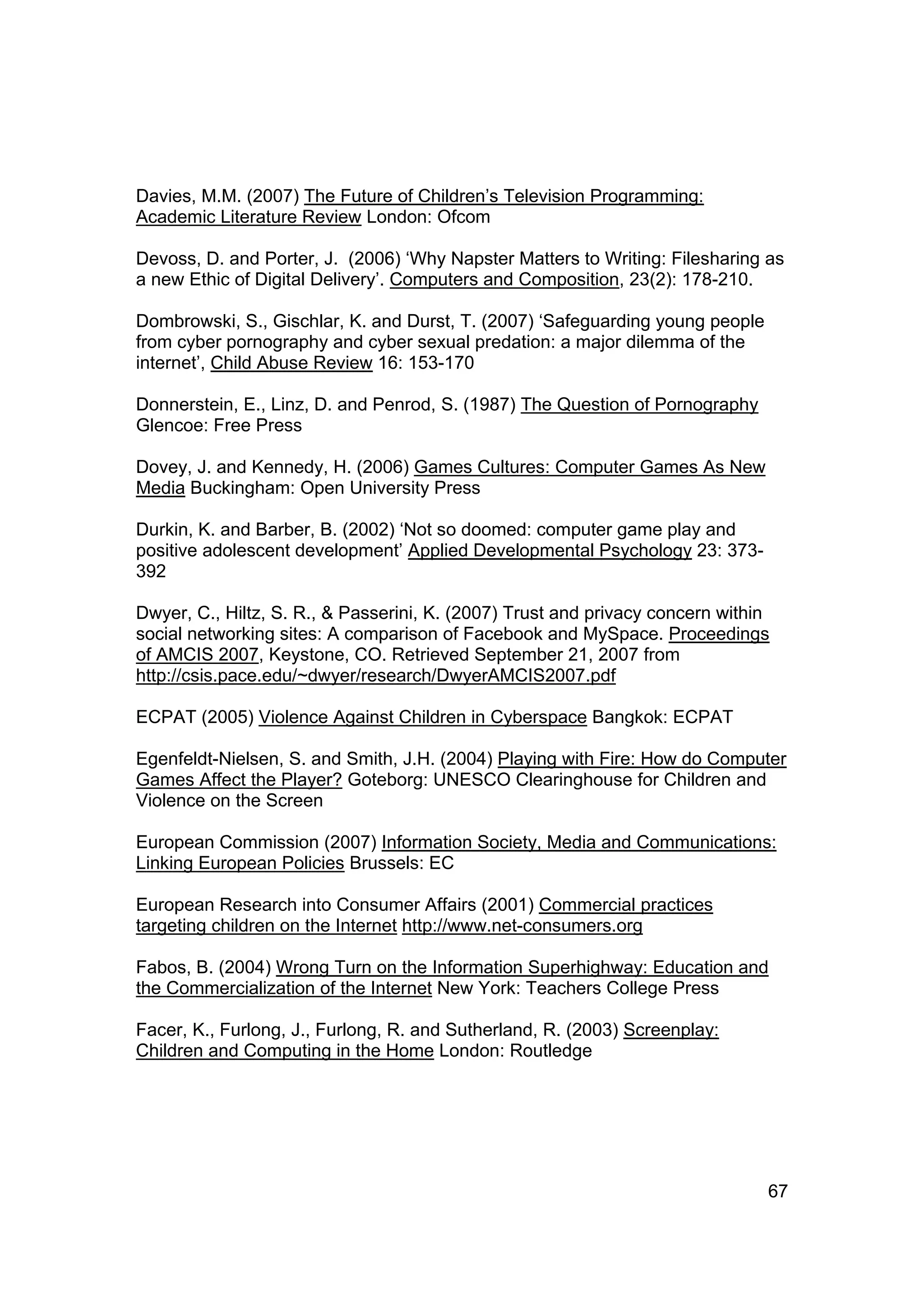 Davies, M.M. (2007) The Future of Children’s Television Programming:
Academic Literature Review London: Ofcom

Devoss, D. and Porter, J. (2006) ‘Why Napster Matters to Writing: Filesharing as
a new Ethic of Digital Delivery’. Computers and Composition, 23(2): 178-210.

Dombrowski, S., Gischlar, K. and Durst, T. (2007) ‘Safeguarding young people
from cyber pornography and cyber sexual predation: a major dilemma of the
internet’, Child Abuse Review 16: 153-170

Donnerstein, E., Linz, D. and Penrod, S. (1987) The Question of Pornography
Glencoe: Free Press

Dovey, J. and Kennedy, H. (2006) Games Cultures: Computer Games As New
Media Buckingham: Open University Press

Durkin, K. and Barber, B. (2002) ‘Not so doomed: computer game play and
positive adolescent development’ Applied Developmental Psychology 23: 373-
392

Dwyer, C., Hiltz, S. R., & Passerini, K. (2007) Trust and privacy concern within
social networking sites: A comparison of Facebook and MySpace. Proceedings
of AMCIS 2007, Keystone, CO. Retrieved September 21, 2007 from
http://csis.pace.edu/~dwyer/research/DwyerAMCIS2007.pdf

ECPAT (2005) Violence Against Children in Cyberspace Bangkok: ECPAT

Egenfeldt-Nielsen, S. and Smith, J.H. (2004) Playing with Fire: How do Computer
Games Affect the Player? Goteborg: UNESCO Clearinghouse for Children and
Violence on the Screen

European Commission (2007) Information Society, Media and Communications:
Linking European Policies Brussels: EC

European Research into Consumer Affairs (2001) Commercial practices
targeting children on the Internet http://www.net-consumers.org

Fabos, B. (2004) Wrong Turn on the Information Superhighway: Education and
the Commercialization of the Internet New York: Teachers College Press

Facer, K., Furlong, J., Furlong, R. and Sutherland, R. (2003) Screenplay:
Children and Computing in the Home London: Routledge




                                                                               67
 